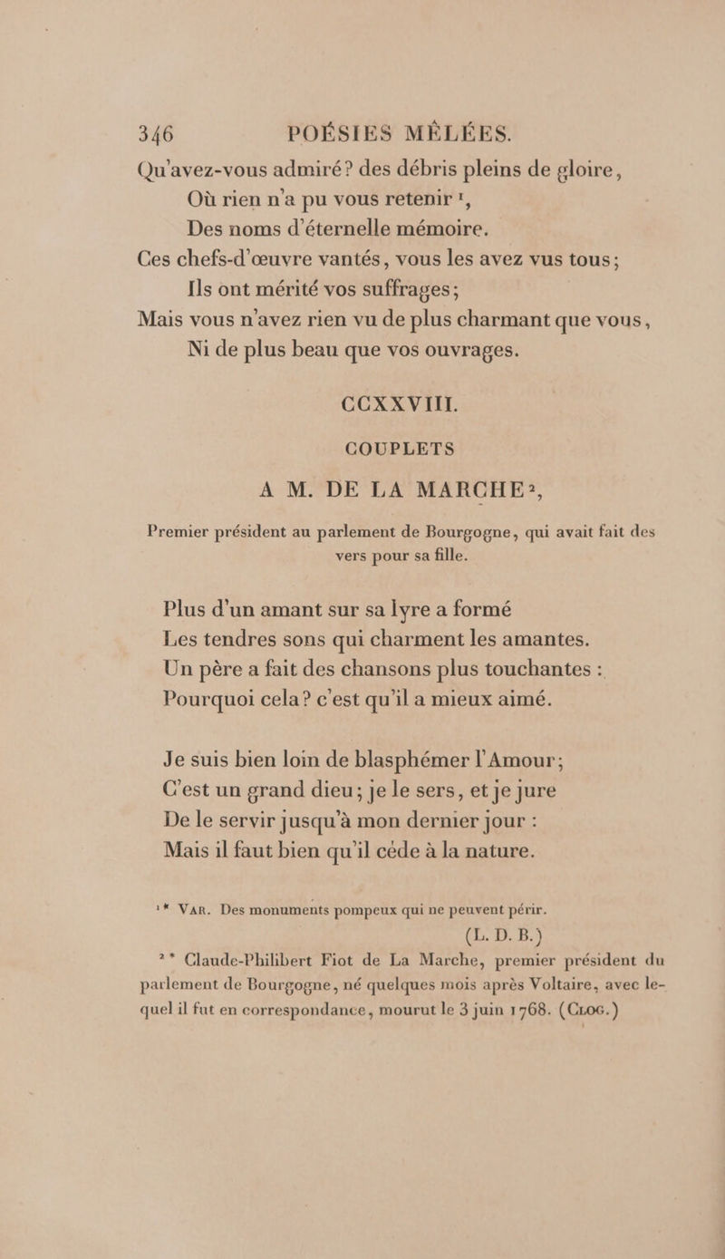 Qu'avez-vous admiré? des débris pleins de gloire, Où rien n'a pu vous retenir, Des noms d’éternelle mémoire. Ces chefs-d'œuvre vantés, vous les avez vus tous; Ils ont mérité vos suffrages ; Mais vous n'avez rien vu de plus charmant que vous, Ni de plus beau que vos ouvrages. CCXX VIII. COUPLETS A M. DE LA MARCHE, Premier président au parlement de Bourgogne, qui avait fait des vers pour sa fille. Plus d'un amant sur sa Îyre a formé Les tendres sons qui charment les amantes. Un père a fait des chansons plus touchantes : Pourquoi cela? c'est qu'il a mieux aimé. Je suis bien loin de blasphémer l'Amour; C'est un grand dieu; je le sers, et je jure De le servir jusqu'à mon dernier jour : Mais il faut bien qu'il cède à la nature. 1* Var. Des monuments pompeux qui ne peuvent périr. ES D 1 ?* Claude-Philibert Fiot de La Marche, premier président du parlement de Bourgogne, né quelques mois après Voltaire, avec le- quel il fut en correspondance, mourut le 3 juin 1768. (CLoc.)