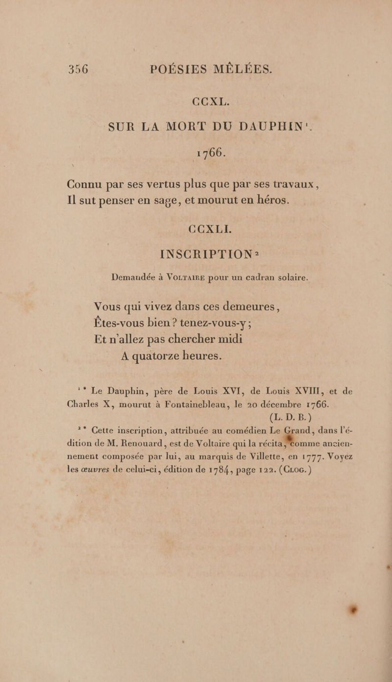 CGCXL. SUR LA MORT DU DAUPHIN:. 1766. \ Connu par ses vertus plus que par ses travaux, Il sut penser en sage, et mourut en héros. CCXLI. INSCRIPTION? Demardée à VOLTAIRE pour un cadran solaire. Vous qui vivez dans ces demeures, Êtes-vous bien ? tenez-vous-y ; Et n'allez pas chercher midi A quatorze heures. Charles X, mourut à Fontainebleau, le 20 décembre 1766. (L. D. B.) dition de M. Renouard, est de Voltaire qui la récita, les œuvres de celui-ci, édition de 1784, page 122. (CLoc.)