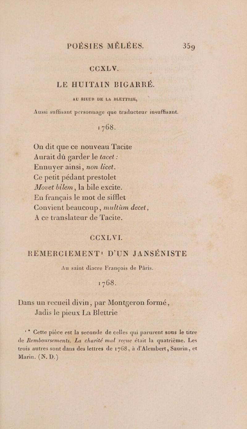 CCXLV. LE HUITAIN BIGARRÉ. AU SIEUR DE LA BLETTRIE, Aussi suffisant personnage que traducteur insuffisant. 1708. On dit que ce nouveau Facite Aurait dû garder le tacet : Ennuyer ainsi, non licet. Ce petit pédant prestolet Movet bilem, la bile excite. En français le mot de sifflet Convient beaucoup, miultùm decet, A ce translateur de Tacite. CCXLVEH. REMERCIEMENT: D'UN JANSÉNISTE Au saint diacre François de Pâris. 1708. Dans un recueil divin, par Montgeron formé, Jadis le pieux La Blettrie ** Cette pièce est la seconde de celles qui parurent sous le titre de Remboursements. La charité mal reçue était la quatrième. Les trois autres sont dans des lettres de 1768, à d’Alembert, Saurin, et Marie. (N. D.)