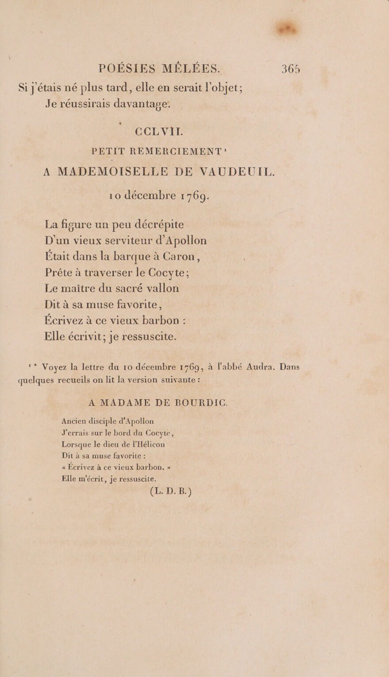 Si y étais né plus tard, elle en serait l'objet; Je réussirais davantage: CCLVIT. PETIT REMERCIEMENT: A MADEMOISELLE DE VAUDEUIL. 10 décembre 1769. La figure un peu décrépite D'un vieux serviteur d’Apollon Était dans la barque à Caron, Prête à traverser le Cocyte; Le maître du sacré vallon Dit à sa muse favorite, Écrivez à ce vieux barbon : Elle écrivit; je ressuscite. 1* Voyez la lettre du 10 décembre 1769, à l'abbé Audra. Dans quelques recueils on lit la version suivante : À MADAME DE BOURDIC. Ancien disciple d’Apollon J'errais sur le bord du Cocyte, Lorsque le dieu de l’'Hélicon Dit à sa muse favorite : « Écrivez à ce vieux barbon. » Elle m'écrit, je ressuscite. (L. D.B.)