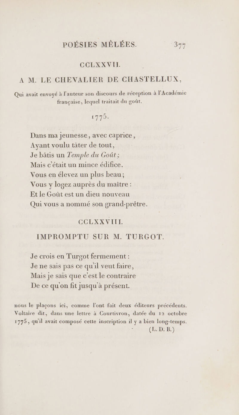 CCLXXVIT. A M. LE CHEVALIER DE CHASTELLUX, Qui avait envoyé à l’auteur son discours de réception à l'Académie française, lequel traitait du goût. 1975. Dans ma jeunesse, avec caprice, Ayant voulu tâter de tout, Je bâtis un Temple du Goût ; Mais c'était un mince édifice. Vous en élevez un plus beau; Vous y logez auprès du maître : Et le Goût est un dieu nouveau Qui vous a nommé son grand-prêtre. CCLXXVIIL IMPROMPTU SUR M. TURGOT. Je crois en Turgot fermement : Je ne sais pas ce quil veut faire, Mais je sais que c'est le contraire De ce qu'on fit jusqu à présent. nous le plaçons ici, comme l'ont fait deux éditeurs précédents. Voltaire dit, dans une lettre à Courtivron, datée du 12 octobre 1775, quil avait composé cette inscription il y a bien long-temps. (L. D: B.)