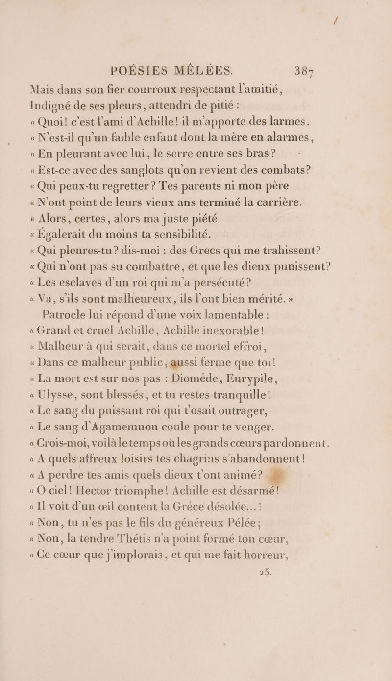 Mais dans son fier courroux respectant l'amitié, Indigné de ses pleurs, attendri de pitié : « Quoi! c’est l'ami d'Achille! il m'apporte des larmes. « N'est-il qu'un faible enfant dont la mère en alarmes, « En pleurant avec lui, le serre entre ses bras ? « Est-ce avec des sanglots qu'on revient des combats? « Qui peux-tu regretter ? Tes parents ni mon père « N'ont point de leurs vieux ans terminé la carrière. « Alors, certes, alors ma juste piété « Épalerait du moins ta sensibilité. « Qui pieures-tu ? dis-moi : des Grecs qui me trahissent? « Qui n'ont pas su combattre, et que Îles dieux punissent? « Les esclaves d'un roi qui m'a persécuté? « Va, s'ils sont malheureux, ils l'ont bien mérité. » Patrocle lui répond d'une voix lamentable : « Grand et cruel Achille, Achile inexorable! « Malheur à qui serait, dans ce mortel effroi, « Dans ce malheur public, aussi ferme que toi! « La mort est sur nos pas : Dioméde, Eurypile, « Ulysse, sont blessés, et tu restes tranquille! « Le sang du puissant roi qui t'osait outrager, « Le sang d'Âgamemnon coule pour te venger. « Crois-moi, voilà letempsoüles grands cœurs pardonnent. « À quels affreux loisirs tes chagrins s’abandonnent ! « À perdre tes amis quels dieux t'ont animé? 1 « O ciel! Hector triomphe! Achille est désarmé! « Il voit d'un œil content la Grèce désolée... ! « Non, tu n'es pas le fils du généreux Pélée; « Non, la tendre Thétis n’a point formé ton cœur, « Ce cœur que }'implorais , et qui me fait horreur, 25.