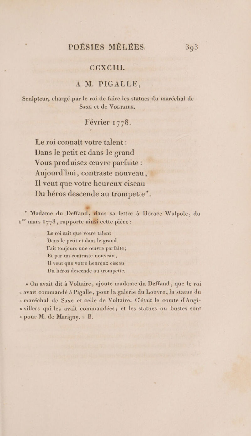 GCOXCIIT. A M. PIGALLE, Sculpteur, chargé par le roi de faire les statues du maréchal de SAXE et de VOLTAIRE. Février 1 DT Le roi connaît votre talent : Dans le petit et dans le grand Vous produisez œuvre parfaite : Aujourd'hui, contraste nouveau, : Il veut que votre heureux ciseau Du héros descende au trompette” ee * Madame du Deffand, dans sa lettre à Horace Walpole, du 1° mars 1778, rapporte ain$i cette pièce : Le roi sait que votre talent Dans le petit et dans le grand Fait toujours une œuvre parfaite ; Et par un contraste nouveau, 11 veut que votre heureux ciseau Du héros descende au trompette. « On avait dit à Voltaire, ajoute madame du Deffand, que le roi « avait commandé à Pigalle, pour la galerie du Louvre, la statue du « maréchal de Saxe et celle de Voltaire. C'était le comte d’Angi- s villers qui les avait commandées; et les statues ou bustes sont « pour M. de Marigny.» B.