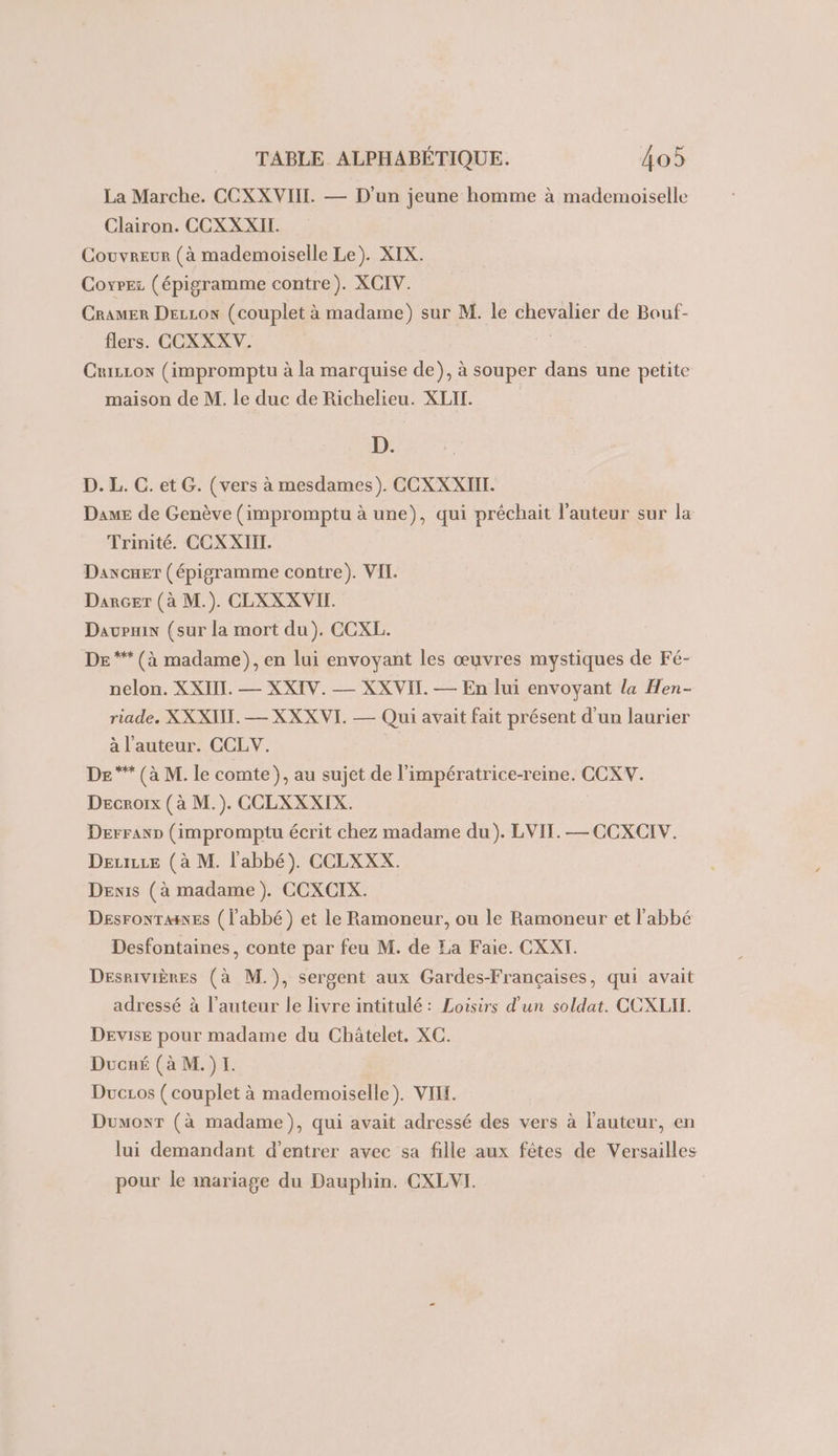 La Marche. CCXXVIIL. — D'un jeune homme à mademoiselle Clairon. CCXXXII. Couvreur (à mademoiselle Le). XIX. Coxrez (épigramme contre). XCIV. Cramer DEcLoN (couplet à madame) sur M. le chevalier de Bouf- flers. CCXXXV. Cuizcon (impromptu à la marquise de), à souper dans une petite maison de M. le duc de Richelieu. XLIL. D. D. L. C. et G. (vers à mesdames). CCXXXIIT. Dame de Genève (impromptu à une), qui préchait l’auteur sur la Trinité. CCXXIII. Daxcuer (épigramme contre). VII. Darçcer (à M.). CLXXX VII. Davpix (sur la mort du). CCXL. DE ** (à madame), en lui envoyant les œuvres mystiques de Fé- nelon. XXII. — XXIV. — XXVII. — En lui envoyant la Hen- riade. XX XIII. — XXXVI. — Qui avait fait présent d'un laurier à l'auteur. CCLW. DE ** (à M. le comte), au sujet de l’impératrice-reine. CCXV. Decnrorx (à M.). CCLXXXIX. Derranp (impromptu écrit chez madame du). LVIT. — CCXCIV. Deurse (à M. l'abbé). CCLXXX. Denis (à madame). CCXCIX. DEsroNTaes (l'abbé) et le Ramoneur, ou le Ramoneur et l'abbé Desfontaines, conte par feu M. de Za Faie. CXXI. Desrivières (à M.), sergent aux Gardes-Françaises, qui avait adressé à l’auteur le livre intitulé: Loisirs d'un soldat. CCXLIT. Devise pour madame du Châtelet. XC. Ducné (à M.)I. Duczos ( couplet à mademoiselle). VII. Dumoxr (à madame), qui avait adressé des vers à l'auteur, en lui demandant d’entrer avec sa fille aux fêtes de Versailles pour le mariage du Dauphin. CXLVI.