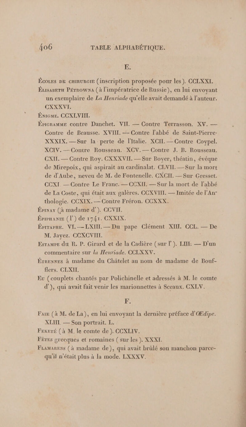 E. ÉCOLES DE CHIRURGIE (inscription proposée pour les). CCLXXI. Éusager Pérrowna (à l'impératrice de Russie), en lui envoyant un exemplaire de La Henriade qu'elle avait demandé à l’auteur. CXXXVI. Énicue. CCXLVIII. . ÉricRamME contre Danchet. VII — Contre Terrasson. XV. — Contre de Beausse. XVIII. —- Contre l'abbé de Saint-Pierre: XXXIX.—Sur la perte de l'Italie. XCIL. — Contre Coypel. XCIV.— Contre Rousseau. XCV.— Contre J. B. Rousseau. CXIT. — Contre Roy. CXXXVIT. — Sur Boyer, théatin, évêque de Mirepoix, qui aspirait au cardinalat. CLVII. —Sur la mort de d'Aube, neveu de M. de Fontenelle. CXCIT. — Sur Gresset. CCXI — Contre Le Franc. — CCXII. — Sur la mort de l'abbé de La Coste, qui était aux galères. CCXVIIT. — Imitée de l’An- thologie. CCXIX.— Contre Fréron. CCXXX. Épivay (à madame d’). CCVII. Éprpnante (l’) de 1741. CXXIX. Épirapne. VI. —LXIII.— Du pape Clément XII. CCL. — De M. Jayez. CCXCVIIT. Esramre du R. P. Girard et de la Cadière (sur |). LI: — D'un commentaire sur la Henriade. CCLXXV. ÉrRENxEs à madame du Châtelet au nom de madame de Bouf- flers. CLXII. Eu (couplets chantés par Polichinelle et adressés à M. le comte d'), qui avait fait venir les marionnettes à Sceaux. CXLV. F. Fare (à M. de La), en lui envoyant la dernière préface d'OŒEdipe. XLTIT. — Son portrait. L. FEKETÉ (à M. le comte de ). CCXLIV. FÉTEs orecques et romaines ( sur les ). XXXI. FLamarexs (à madame de), qui avait brülé son manchon parce- qu'il n'était plus à la mode. LXXXV.