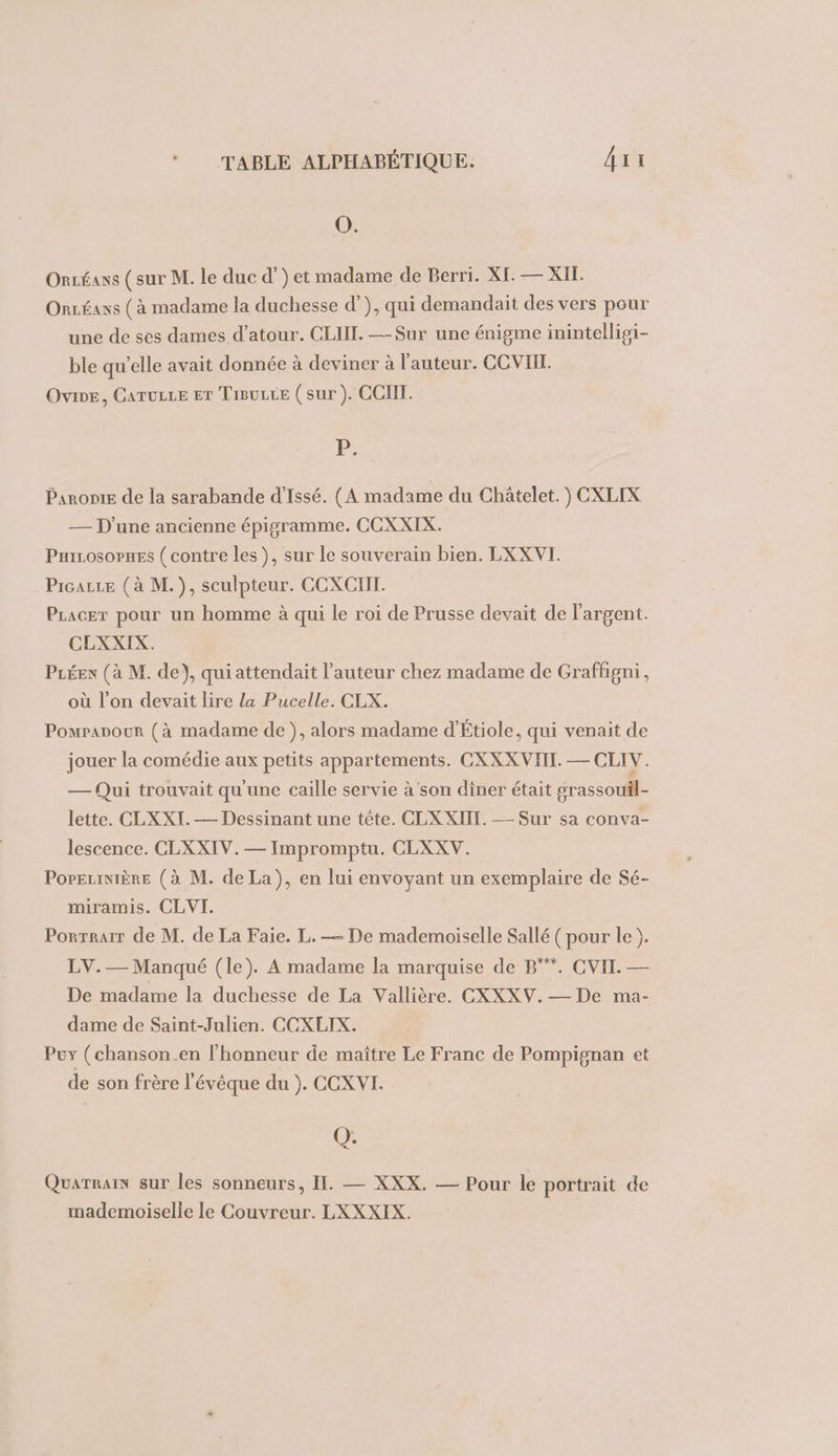 O. Oncéans (sur M. le duc d’) et madame de Berri. XI. — XII. Ontéans (à madame la duchesse d’), qui demandait des vers pour une de ses dames d’atour. CLIIL. —Sur une énigme inintellipi- ble qu'elle avait donnée à deviner à l'auteur. CCVIII. Ovine, Caruize Er TiBuce (sur ). CCIIT. P: Panonie de la sarabande d’Issé. (A madame du Châtelet. ) CXLIX — D'une ancienne épigramme. CCXXIX. Prirosopnes ( contre les), sur le souverain bien. LXXVI. Prcazce (à M.), sculpteur. CCXCIIT. PLacer pour un homme à qui le roi de Prusse devait de l'argent. CLXXIX. PLÉex (à M. de}, qui attendait l’auteur chez madame de Graffigni, où l’on devait lire la Pucelle. CLX. Pomrapour (à madame de ), alors madame d'Étiole, qui venait de jouer la comédie aux petits appartements. CXXX VIII. — CLIV. — Qui trouvait qu'une caille servie à son dîner était grassouil- lette. CLXXI. — Dessinant une tête. CLXXIIT. — Sur sa conva- lescence. CLXXIV. — Impromptu. CLXXV. PoreciniÈRE (à M. de La), en lui envoyant un exemplaire de Sé- miramis. CLVI. Porrrarr de M. de La Faie. L. — De mademoiselle Sallé ( pour le ). LV.— Manqué (le). A madame la marquise de B°*. CVII. — De madame la duchesse de La Vallière. CXXXV.— De ma- dame de Saint-Julien. CCXLIX. Puy (chanson_en l'honneur de maître Le Franc de Pompignan et de son frère l'évêque du ). CCXVI. Q. Quarrain sur les sonneurs, II. — XXX. — Pour le portrait de mademoiselle le Couvreur. LXXXIX.