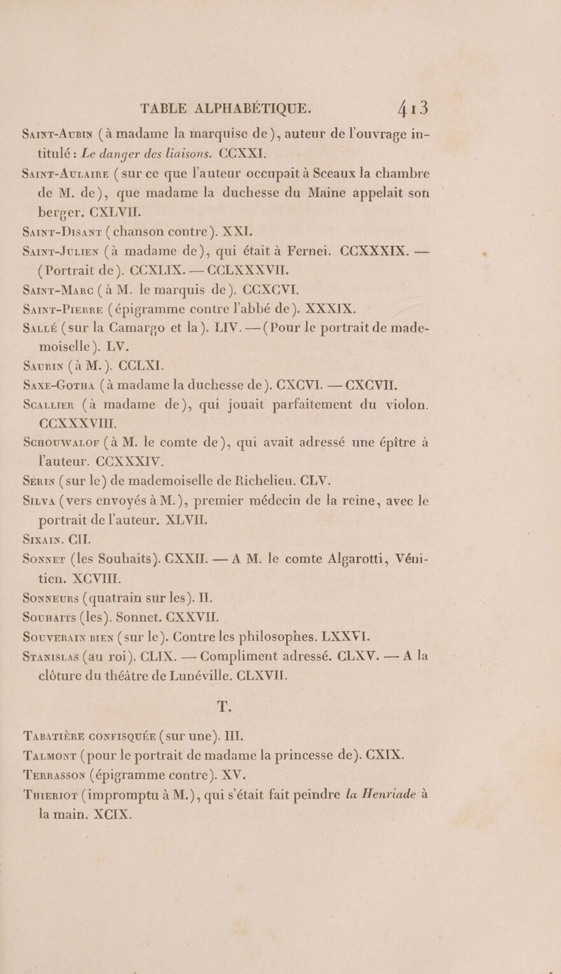 Sainr-Augi (à madame la marquise de), auteur de l'ouvrage in- titulé : Le danger des liaisons. COXXI. SainT-AuLaRE (sur ce que l’auteur occupait à Sceaux la chambre de M. de), que madame la duchesse du Maine appelait son berger. CXLVII. Sainr-Disanr (chanson contre). XXI. Sar-JuLien (à madame de), qui était à Fernei. CCXXXIX. — (Portrait de). CCXLIX. — CCLXXX VII. Sarnr-Marc (à M. le marquis de). CCXCVI. Samr-Pierre (épigramme contre l'abbé de). XXXIX. Sazcé (sur la Camargo et la). LIV.—(Pour le portrait de made- moiselle ). LV. Saurin (à M.). CCLXI. SaxE-Gorua (à madame la duchesse de). CXCVI. — CXCVII. ScazLter (à madame de), qui jouait parfaitement du violon. CCXXX VIII. ScnouwaLor (à M. le comte de), qui avait adressé une épiître à l'auteur. CCXXXIV. SEris (sur le) de mademoiselle de Richelieu. CLV. SiLva (vers envoyés à M.), premier médecin de la reine, avec le portrait de l’auteur, XLVII. SIKAIN. CI. Sonxer (les Souhaits). CXXIT. — A M. le comte Alpgarotti, Véni- tien. XCVIII. Sonseurs (quatrain sur les). IT. Sounarrs (les). Sonnet. CXXVIT. Souveraix 81ex (sur le). Contre les philosophes. LXXVT. SranisLas (au roi). CLIX. — Compliment adressé. CLXV. — À la clôture du théâtre de Lunéville, CLXVIT. 43 TABATIÈRE CONFISQUÉE (sur une). III. Tazmowr (pour le portrait de madame la princesse de). CXIX. Terrassox (épigramme contre). XV. Tuierior (impromptu à M.), qui s'était fait peindre la Henriade à la main. XCIX.