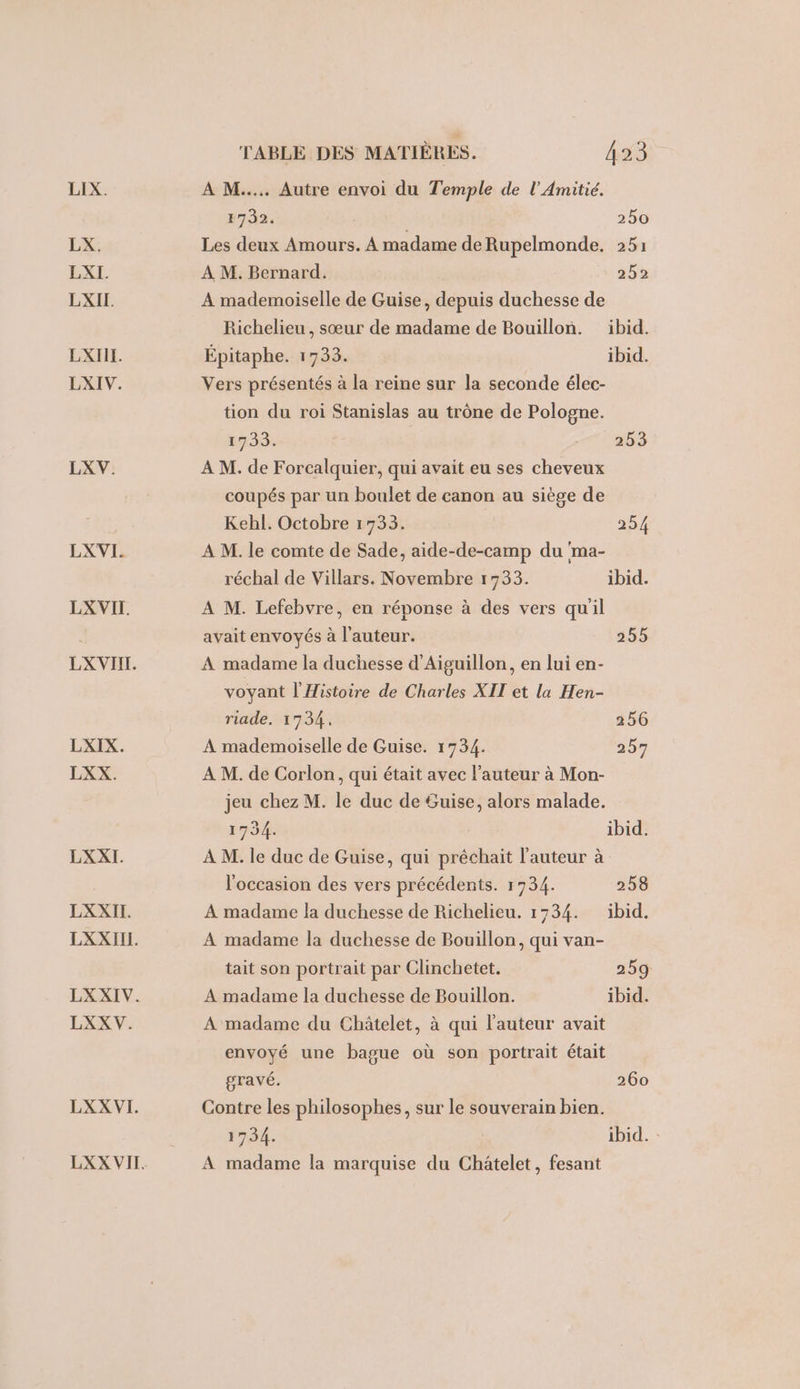 LIX. LX. LXI. LXIL EXIIT. LXIV. LXV. LXVI. LX VII. LX VII. LXIX. LXX. LXXI. LXXITI. LXXIIL. LXXIV. LXX V. LXX VI. LXX VII. TABLE DES MATIÈRES. 423 A M... Autre envoi du Temple de l’'Amitié. E732. 250 Les deux Amours. À madame de Rupelmonde. 251 À M. Bernard. 2592 A mademoiselle de Guise, depuis duchesse de Richelieu, sœur de madame de Bouillon. ibid. Épitaphe. 1733. ibid. Vers présentés à la reine sur la seconde élec- tion du roi Stanislas au trône de Pologne. 1733: 203 À M. de Forcalquier, qui avait eu ses cheveux coupés par un boulet de canon au siège de Kehl. Octobre 1733. 254 A M. le comte de Sade, aide-de-camp du 'ma- réchal de Villars. Novembre 1733. ibid. À M. Lefebvre, en réponse à des vers quil avait envoyés à l'auteur. 255 A madame la duchesse d’Aiguillon, en lui en- voyant l'Histoire de Charles XIT et la Hen- riade. 1734. 256 A mademoiselle de Guise. 1734. 257 A M. de Corlon, qui était avec l'auteur à Mon- jeu chez M. le duc de Suise, alors malade. 1734. ibid. À M. le duc de Guise, qui préchait l’auteur à l'occasion des vers précédents. 1734. 258 A madame la duchesse de Richelieu. 1734. ibid. A madame la duchesse de Bouillon, qui van- tait son portrait par Clinchetet. 259 A madame la duchesse de Bouillon. ibid. A madame du Châtelet, à qui l’auteur avait envoyé une bague où son portrait était gravé. 260 Contre les philosophes, sur le souverain bien. 1734. ibid. : A madame la marquise du Châtelet, fesant