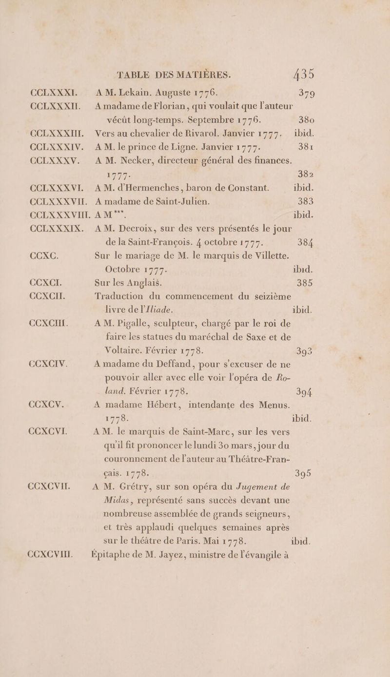 CCLXXXI. CCLXXXIL. CCLXXXIIT. CCLXXXIV. CCLXXXV. CCLXXX VI. CCLXXX VIE. CCLXXX VIIT. CCLXXXIX. CCXC. CEXCI. CCXCIT. CCXCI. CCXCIV. CCXCV. CCEXCVI. CCXCVIT. CCXCVIT. TABLE DES MATIÈRES. 135 A M. Lekain. Auguste 1776. 379 A madame de Florian, qui voulait que l’auteur vécüt long-temps. Septembre 1776. 380 Vers au chevalier de Rivarol. Janvier 1977. ibid. À M. le prince de Ligne. Janvier 1777. 381 A M. Necker, directeur général des finances. AT 382 À M. d'Hermenches, baron de Constant. ibid. À madame de Saint-Julien. 383 AM: ibid. À M. Decroix, sur des vers présentés le jour de la Saint-François. 4 octobre 1797. 384 Sur le mariage de M. le marquis de Villette. Octobre 1777. ibid. Sur les Anglais. 385 Traduction du commencement du seizième livre de l’Iliade. ibid. A M. Pigalle, sculpteur, chargé par le roi de faire les statues du maréchal de Saxe et de Voltaire. Février 1778. 393 A madame du Deffand, pour s’excuser de ne pouvoir aller avec elle voir l'opéra de Ro- land, Février 1778. 394 A madame Hébert, intendante des Menus. 1778. ibid. À M. le marquis de Saint-Marc, sur les vers qu'il fit prononcer le lundi 30 mars, jour du couronnement de l’auteur au Théâtre-Fran- çais. 1778. 395 A M. Grétry, sur son opéra du Jugement de Midas, représenté sans succès devant une nombreuse assemblée de grands seigneurs, et très applaudi quelques semaines après sur le théâtre de Paris. Mai 1778. ibid. Épitaphe de M. Jayez, ministre de l'évangile à