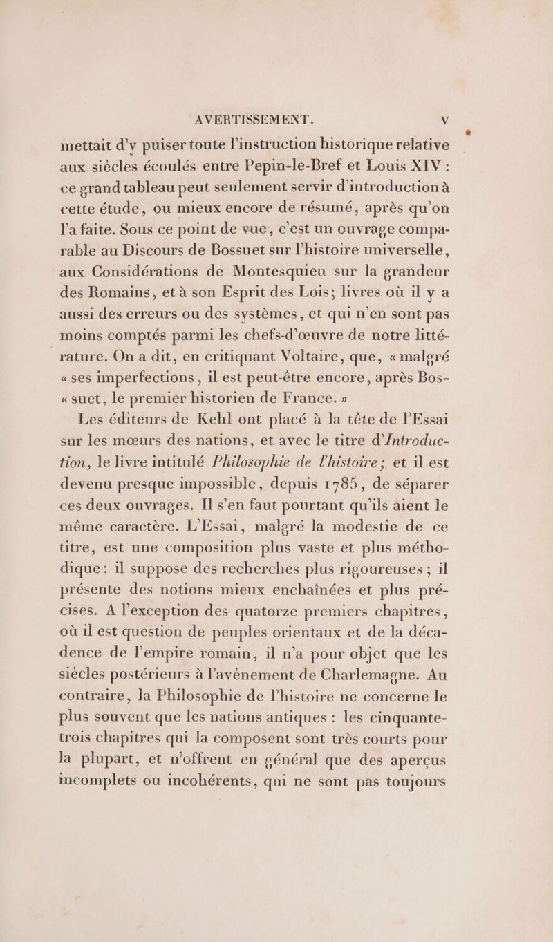 mettait d'y puiser toute l’instruction historique relative aux siécles écoulés entre Pepin-le-Bref et Louis XIV : ce grand tableau peut seulement servir d'introduction à cette étude, ou mieux encore de résumé, après qu’on l'a faite. Sous ce point de vue, c'est un ouvrage compa- rable au Discours de Bossuet sur l'histoire universelle, aux Considérations de Montesquieu sur la grandeur des Romains, et à son Esprit des Lois; livres où il y a aussi des erreurs ou des systèmes, et qui n’en sont pas moins comptés parmi les chefs-d’œuvre de notre litté- rature. On a dit, en critiquant Voltaire, que, « malgré « ses imperfections, 1l est peut-être encore, après Bos- « suet, le premier historien de France. » Les éditeurs de Kehl ont placé à la tête de l'Essai sur les mœurs des nations, et avec le titre d’Introduc- tion, le livre intitulé Philosophie de l'histoire ; et il est devenu presque impossible, depuis 1785, de séparer ces deux ouvrages. Il s'en faut pourtant qu'ils aient le même caractère. L'Essai, malgré la modestie de ce titre, est une composition plus vaste et plus métho- dique: il suppose des recherches plus rigoureuses ; il présente des notions mieux enchaînées et plus pré- cises. À l'exception des quatorze premiers chapitres, où il est question de peuples orientaux et de la déca- dence de l'empire romain, il n’a pour objet que les siècles postérieurs à l’avénement de Charlemagne. Au contraire, la Philosophie de l’histoire ne concerne le plus souvent que les nations antiques : les cinquante- trois chapitres qui la composent sont très courts pour la plupart, et n’offrent en général que des aperçus incomplets ou incohérents, qui ne sont pas toujours