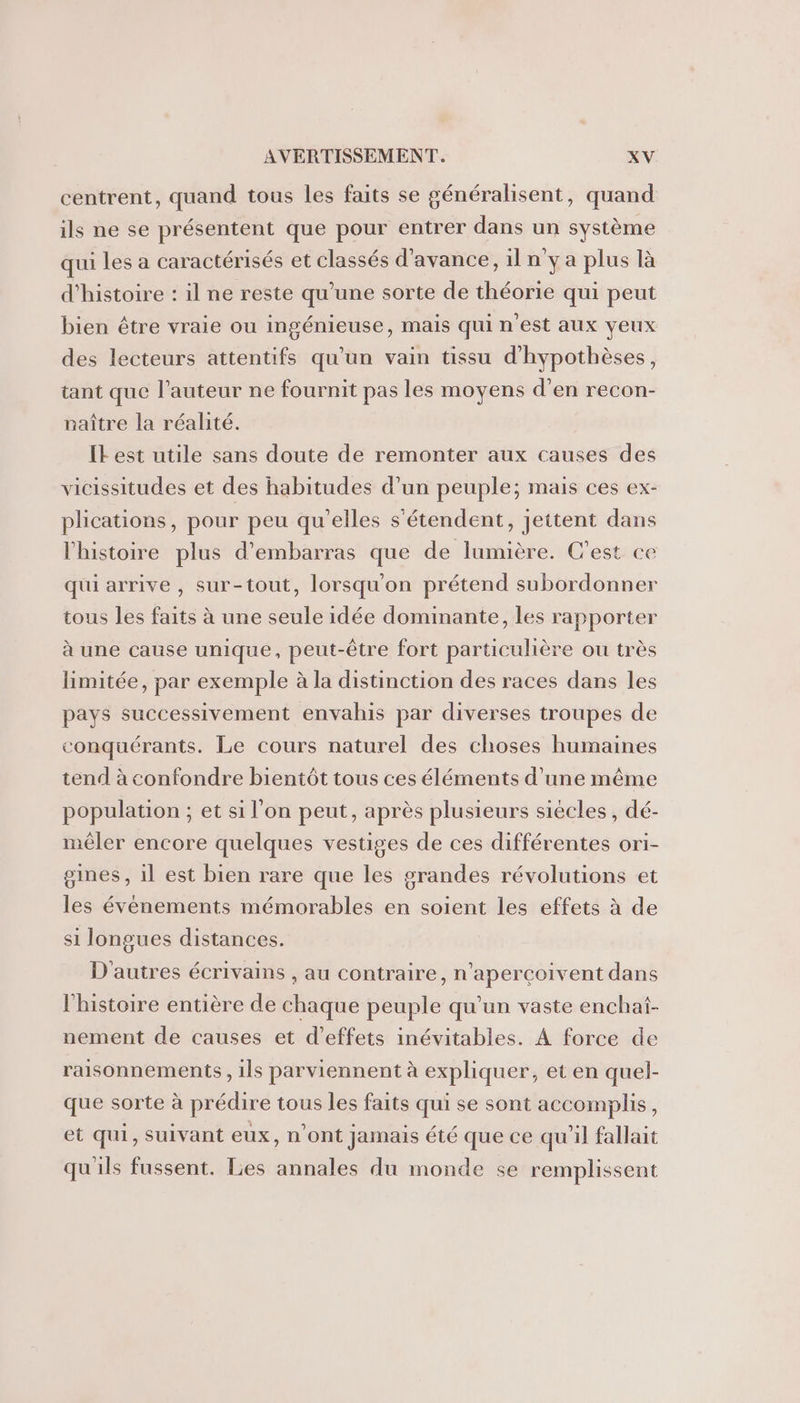 centrent, quand tous les faits se généralisent, quand ils ne se présentent que pour entrer dans un système qui les a caractérisés et classés d'avance, il n'y a plus là d'histoire : il ne reste qu’une sorte de théorie qui peut bien être vraie ou ingénieuse, mais qui n’est aux yeux des lecteurs attentifs qu'un vain tissu d'hypothèses, tant que l’auteur ne fournit pas les moyens d’en recon- naître la réalité. Il est utile sans doute de remonter aux causes des vicissitudes et des habitudes d’un peuple; mais ces ex- plications, pour peu qu'elles s'étendent, jettent dans l'histoire plus d’embarras que de lumière. C’est ce qui arrive , sur-tout, lorsqu'on prétend subordonner tous les faits à une seule idée dominante, les rapporter à une cause unique, peut-être fort particulière ou très limitée, par exemple à la distinction des races dans les pays successivement envahis par diverses troupes de conquérants. Le cours naturel des choses humaines tend à confondre bientôt tous ces éléments d’une même population ; et si l’on peut, après plusieurs siécles , dé- mêler encore quelques vestiges de ces différentes ori- gines , 1l est bien rare que les grandes révolutions et les événements mémorables en soient les effets à de si longues distances. D'autres écrivains , au contraire, n’aperçoivent dans l'histoire entière de chaque peuple qu'un vaste enchat- nement de causes et d'effets inévitables. À force de raisonnements , ils parviennent à expliquer, et en quel- que sorte à prédire tous les faits qui se sont accomplis, et qui, suivant eux, n'ont jamais été que ce qu’il fallait qu'ils fussent. Les annales du monde se remplissent