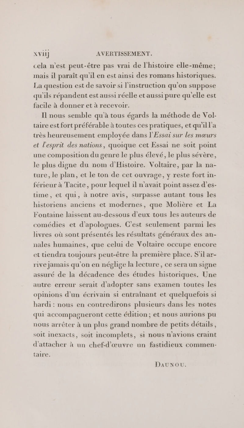 cela n’est peut-être pas vrai de l’histoire elle-même; mais il paraît qu'il en est ainsi des romans historiques. La question est de savoir si l'instruction qu'on suppose qu'ils répandent est aussi réelle et aussi pure qu'elle est facile à donner et à recevoir. Il nous semble qu'à tous égards la méthode de Vol- taire est fort préférable à toutes ces pratiques, et qu'il l'a très heureusement employée dans l'Essar sur les mœurs et l'esprit des nations, quoique cet Essai ne soit point une composition du genre le plus élevé, le plus sévère, le plus digne du nom d'Histoire. Voltaire, par la na- ture, le plan, et le ton de cet ouvrage, y reste fort in- férieur à Tacite, pour lequel il n'avait point assez d’es- time, et qui, à notre avis, surpasse autant tous les historiens anciens et modernes, que Molière et La Fontaine laissent au-dessous d'eux tous les auteurs de comédies et d’apologues. C'est seulement parmi les livres où sont présentés les résultats généraux des an- nales humaines, que celui de Voltaire occupe encore et tiendra toujours peut-être la première place. S'il ar- rive jamais qu'on en néglige la lecture, ce sera un signe assuré de la décadence des études historiques. Une autre erreur serait d'adopter sans examen toutes les opinions d'un écrivain si entraînant et quelquefois si hardi : nous en contredirons plusieurs dans les notes qui accompagneront cette édition; et nous aurions pu nous arrêter à un plus grand nombre de petits détails, soit Inexacts, soit incomplets, si nous n'avions craint d’attacher à un chef-d'œuvre un fastidieux commen- taire. DAUNOU.