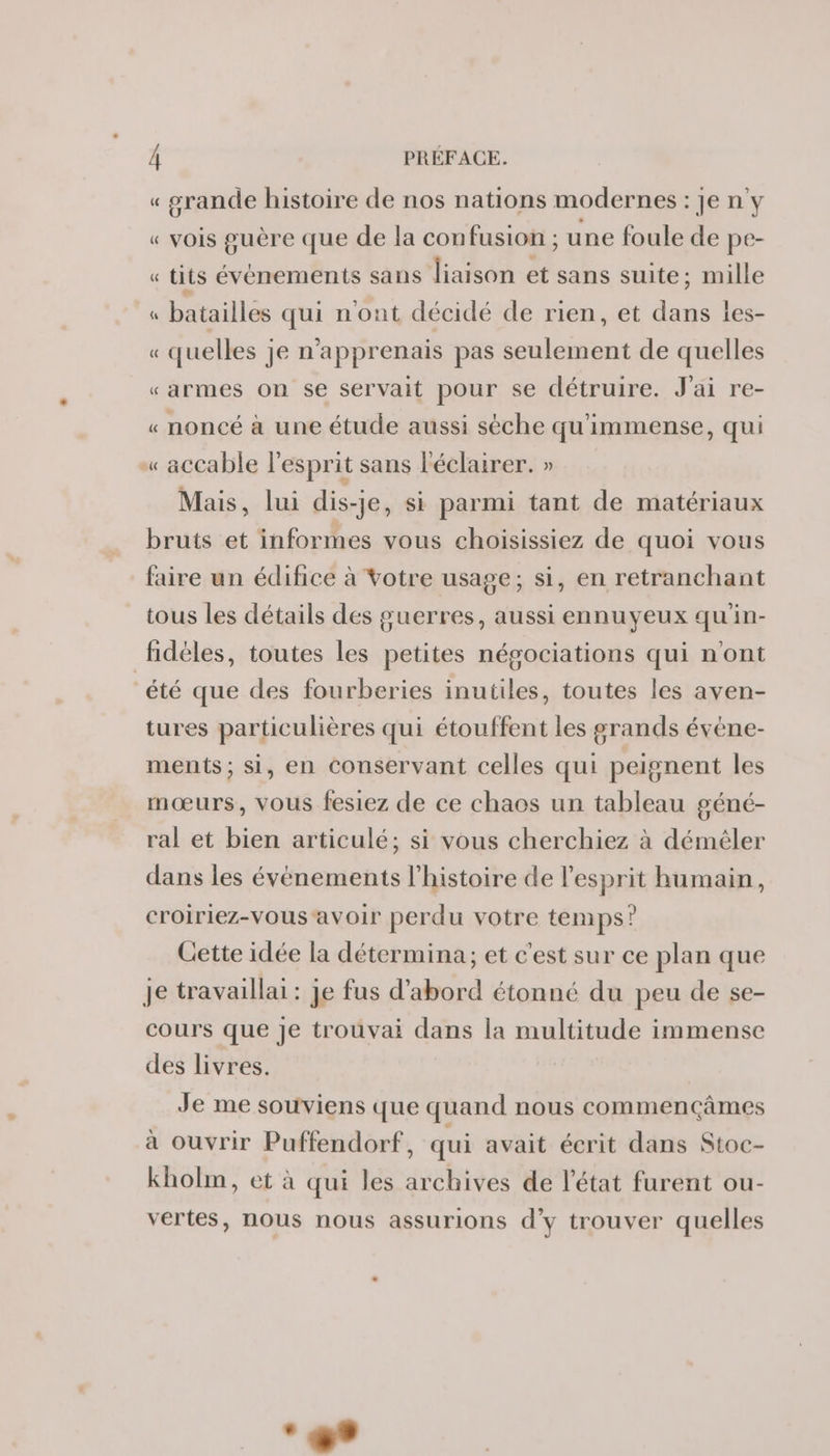 « srande histoire de nos nations modernes : je n°y « vois guère que de la confusion ; une foule de pe- « tits événements sans liaison et sans suite; mille « batailles qui n'ont décidé de rien, et dans es- « quelles je n’'apprenais pas seulement de quelles «armes on se servait pour se détruire. J'ai re- « noncé à une étude aussi sèche qu'immense, qui — &lt;accable l'esprit sans léclairer. » Mais, lui dis-je, si parmi tant de matériaux bruts et informes vous choisissiez de quoi vous faire un édifice à Votre usage; si, en retranchant tous les détails des guerres, aussi ennuyeux qu'in- fidèles, toutes les petites négociations qui n'ont “été que des fourberies inutiles, toutes les aven- tures particulières qui étouffent les grands évène- ments; si, en conservant celles qui peignent les mœurs, vous fesiez de ce chaos un tableau géné- ral et bien articulé; si vous cherchiez à démêler dans les événements l'histoire de l'esprit humain, croiriez-vous ‘avoir perdu votre temps? Cette idée la détermina; et c'est sur ce plan que Je travaillai : je fus d’abord étonné du peu de se- cours que Je trouvai dans la multitude immense des livres. Je me souviens que quand nous commençâmes à ouvrir Puffendorf, qui avait écrit dans Stoc- kholm, et à qui les archives de l'état furent ou- vertes, nous nous assurions d'y trouver quelles