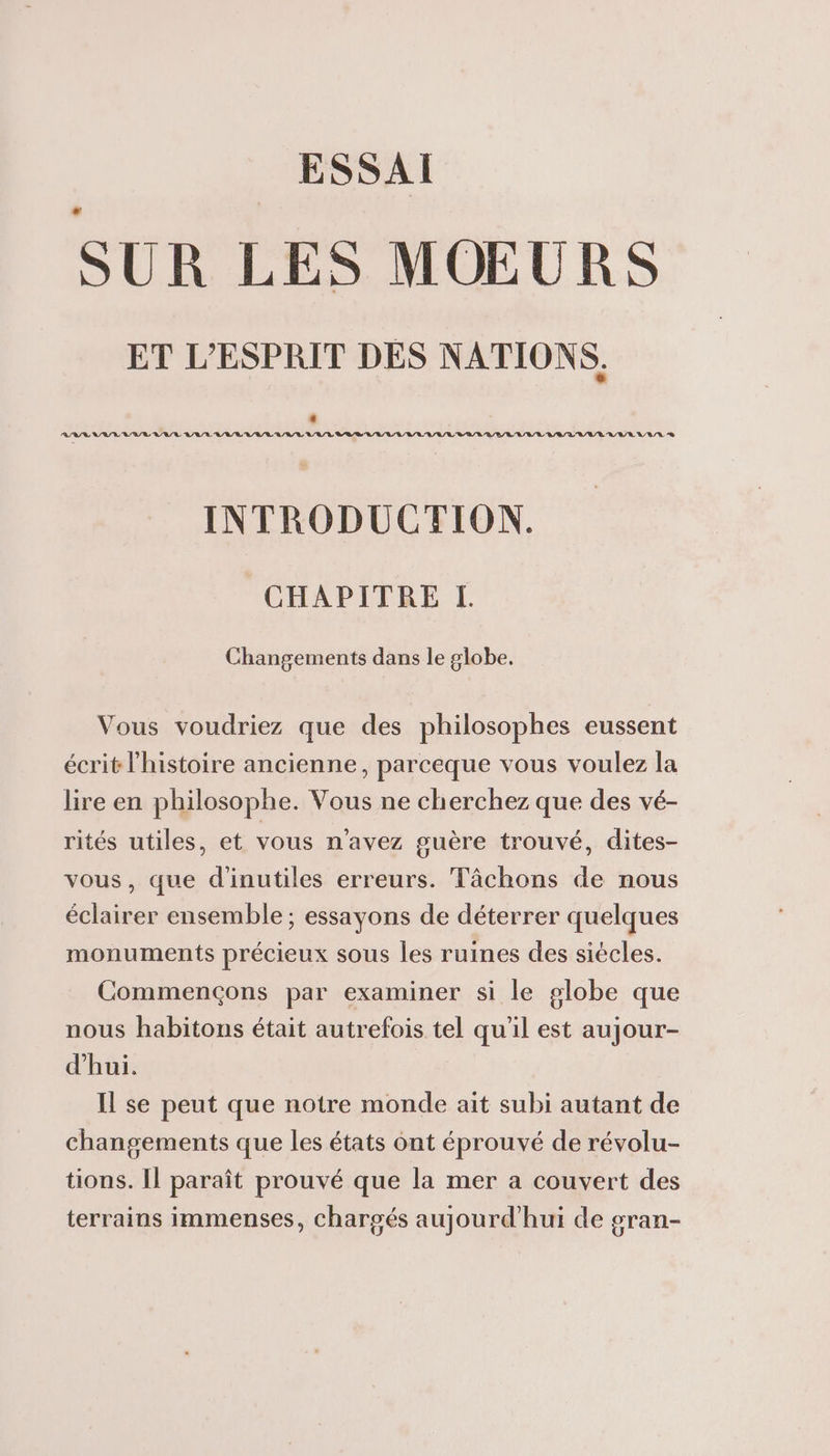 ESSAI SUR LES MOEURS ET L'ESPRIT DES NATIONS. RSR VSASL VS A/Q RAR LULU LL URL URL L/U/L LR D'L/L/ LL LL URL RARE URL LB /L'A/L/RU/E/E L'R/R RS INTRODUCTION. CHAPITRE LI. Changements dans le globe, Vous voudriez que des philosophes eussent écrit l'histoire ancienne, parceque vous voulez la lire en philosophe. Vous ne cherchez que des vé- rités utiles, et vous n'avez guère trouvé, dites- vous, que d'inutiles erreurs. Tâchons de nous éclairer ensemble ; essayons de déterrer quelques monuments précieux sous les ruines des siécles. Commençons par examiner si le globe que nous habitons était autrefois tel qu'il est aujour- d'hui. Il se peut que notre monde ait subi autant de changements que les états ont éprouvé de révolu- tions. Il paraît prouvé que la mer a couvert des terrains immenses, chargés aujourd'hui de gran-