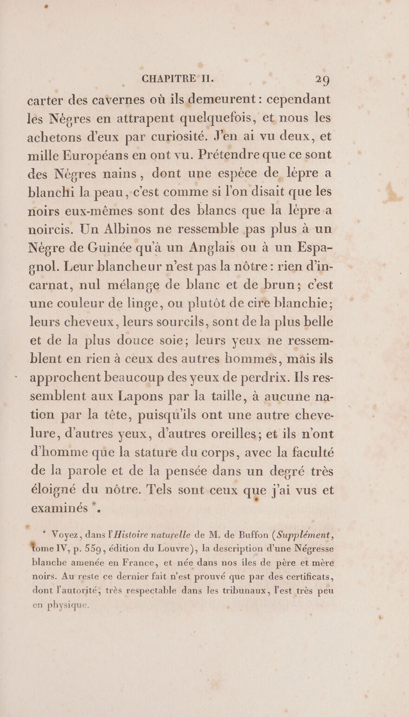 carter des cavernes où ils demeurent : cependant les Négres en attrapent quelquefois, et nous les achetons d'eux par curiosité. J'en ai vu deux, et mille Européans en ont vu. Prétendre que ce sont des Négres nains, dont une espèce de. lépre a banc la peau, c'est comme si l'on disait que les oirs eux-mêmes sont des blancs que la lépre a noircis. Un Albinos ne ressemble pas plus à un Nègre de Guinée qu'à un Anglais ou à un Espa- gnol. Leur blancheur n'est pas la nôtre: rien d’in- carnat, nul mélange de blanc et de brun; c'est une couleur de linge, ou plutôt de cire blanchie; leurs cheveux, leurs sourcils, sont de la plus belle et de la plus douce soie; leurs yeux ne ressem- blent en rien à ceux des autres hommeés, mais ils approchent beaucoup des yeux de perdrix. Ils res- semblent aux Lapons par la taille, à aucune na- tion par la tête, puisqu'ils ont une autre cheve- lure, d'autres yeux, d’autres oreilles; et ils n’ont d'homme que la stature du corps, avec la faculté de la parole et de la pensée dans un degré très éloigné La nôtre. Tels sont ceux que Jai vus et examinés ”. * Voyez, dans l'Histoire naturelle de M. de Buffon (Supplément, ome IV, p. 559, édition du Louvre), la description d’une Néoresse blanche amenée en France, et née dans nos iles de père et mère noirs. Au reste ce dernier fait n’est prouvé que par des certificats, dont l'autorité, très respectable dans les tribunaux, l’est très peu en physiqu e.