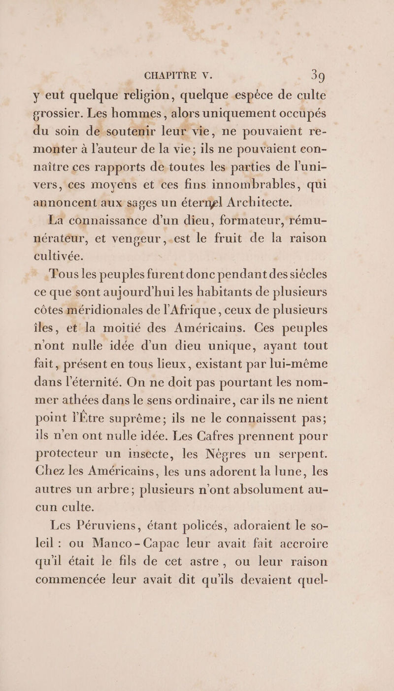 y eut quelque religion, quelque espèce de culte grossier. Les hommes, alors uniquement occupés du soin de soutenir leur vie, ne pouvaient re- monter à l’auteur de la vie; 1ls ne pouvaient con- naître ces rapports de toutes les parties de l'uni- vers, ces moyens et ces fins innombrables, qui annoncent aux sages un éterngl Architecte. La connaissance d’un dieu, formateur, rému- nérateur, et vengeur ,.est le fruit de la raison cultivée. Fous les peuples furent donc pendant dessiécles ce que sont aujourd'hui les habitants de plusieurs côtes méridionales de l'Afrique, ceux de plusieurs îles, et la moitié des Américains. Ces peuples nont nulie idée d'un dieu unique, ayant tout fait, présent en tous lieux, existant par lui-même dans l'éternité. On ne doit pas pourtant les nom- mer athées dans le sens ordinaire, car ils ne nient point l'Étre suprême; ils ne le connaissent pas; ils n'en ont nulle idée. Les Cafres prennent pour protecteur un insecte, les Nègres un serpent. Chez les Américains, les uns adorent la lune, les autres un arbre; plusieurs n’ont absolument au- cun culte. Les Péruviens, étant policés, adoraient le so- leil: ou Manco-Capac leur avait fait accroire qu'il était le fils de cet astre, ou leur raison commencée leur avait dit qu'ils devaient quel-