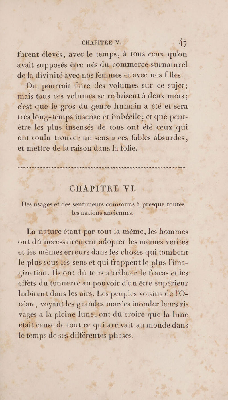 furent élevés, avec le temps, à tous ceux qu'on avait supposés être nés du,.commerce-surnaturel de la divinité avec nos femmes et avec nos filles. On pourrait faire des volumes sur ce sujet; mais tous ces volumes se réduisent à deux mots ; c'est que le gros du genre humain a été et sera très long-temps insensé et imbécile; et que peut- être les plus insensés de tous ont été ceux qui ont voulu trouver un sens à ces fables absurdes, et mettre de la raison dans la folie. RAR VAR ARR ARR ARR RL LR / RL /L RL /R RL RL /R/L L/A/VL L/R/L URL LL /U/U/L/R L'A/L'L/R LU LR A/R D CHAPITRE VL Des usages et des sentiments communs à presque toutes les nations anciennes. La nature étant par-tout la même, les hommes ont dû nécessairement adopter les mêmes vérités et les mêmes erreurs dans les choses qui tombent le plus sous les sens et qui frappent le plus l'ima- gination. Ils ont dû tous attribuer le fracas et les effets du tonnerre au pouvoir d’un être supérieur habitant dans les airs. Les peuples voisins de l'O- céani, voyant les grandes marées inonder leurs ri- vages à la pleine lune, ont dû croire que la lune était cause de tout ce qui arrivait au monde dans le temps de ses différentes phases.