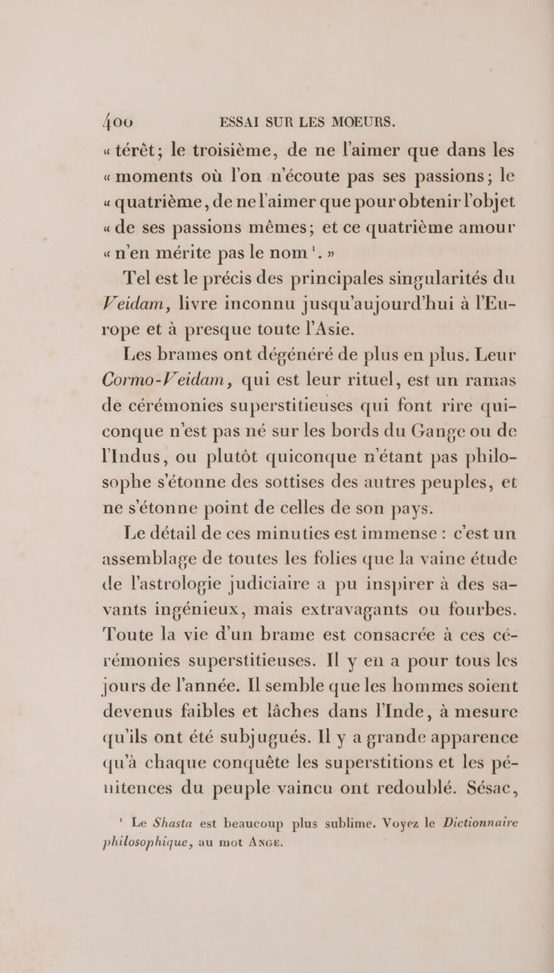 « térêt; le troisième, de ne l'aimer que dans les «moments où l'on nécoute pas ses passions; le « quatrième , de ne l'aimer que pour obtenir l'objet « de ses passions mêmes; et ce quatrième amour «n'en mérite pas le nom.» Tel est le précis des principales singularités du Veidam, livre inconnu jusqu'aujourd'hui à l'Eu- rope et à presque toute l'Asie. Les brames ont dégénéré de plus en plus. Leur Cormo-V'eidam, qui est leur rituel, est un ramas de cérémonies superstitieuses qui font rire qui- conque n'est pas né sur les bords du Gange ou de l'Indus, ou plutôt quiconque n'étant pas philo- sophe s'étonne des sottises des autres peuples, et ne s'étonne point de celles de son pays. Le détail de ces minuties est immense : c'est un assemblage de toutes les folies que la vaine étude de l'astrologie judiciaire a pu inspirer à des sa- vants ingénieux, mais extravagants ou fourbes. Toute la vie d'un brame est consacrée à ces cé- rémonies superstitieuses. Il y en a pour tous les jours de l’année. Il semble que les hommes soient devenus faibles et lâches dans l'Inde, à mesure qu'ils ont été subjugués. Il y a grande apparence qu'à chaque conquête les superstitions et les pé- uitences du peuple vaincu ont redoublé. Sésac, ‘ Le Shasta est beaucoup plus sublime. Voyez le Dictionnaire philosophique, au mot Ace.