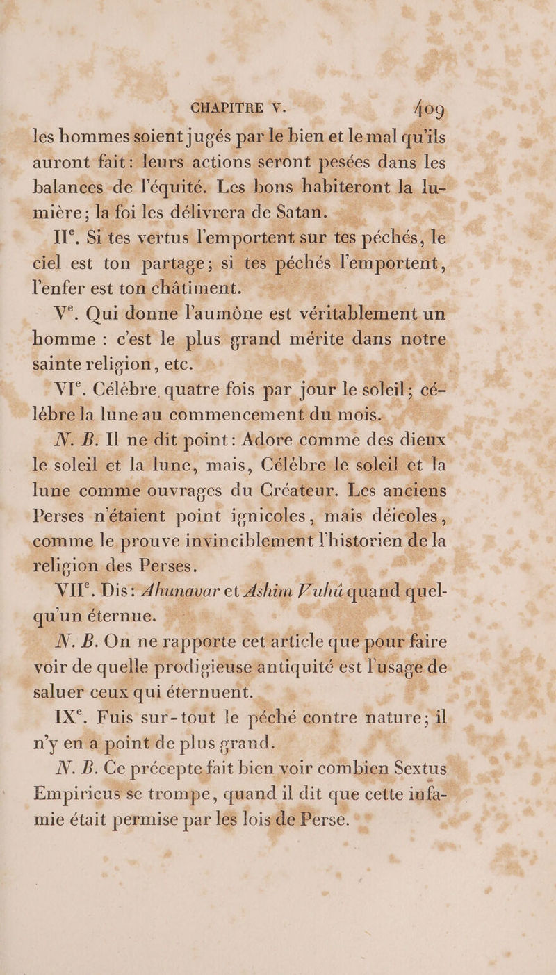 les hommes soient jugés par le bienet lemial qu'ils auront fait: leurs actions seront pesées dans les balances de l'équité. Les bons habiteront la lu- mière; la foi les délivrera de Satan. - IL°. Sites vertus l'emportent. sur tes Le ciel est ton partage; si tes péchés l'emportent, re est ton châtiment. , Qui donne l’aumône est véritablement un ds an cest le plus g orand mérite dans notre sainte relision, etc. d. à VI°. Célébre quatre fois par jour le soleil; _cé- | lébre la lune au commencement du MOISA #0 N. B.Il ne dit point: Adore comme des dieux’ le soleil et la lune, mais, Célèbre le soleil et la lune comme ouvrages du Créateur. Les anciens Perses n'étaient point ivnicoles, mais déicoles , comme le prouve tinicible RE l'historien de la religion des Perses. . VII. Dis: Ahunavar et Ashün fe uhi quand à qu un éternue. N.B.On ne rapporte cet article que pour Me voir de quelle prodigieuse antiquité est Pusage de saluer ceux qui éternuent. _. IX°. Fuis sur-tout le péché contre nature; il n'y en a point de plus grand. ÿ N. B. Ce préceptefait bien voir COM Lies Sextus Empiricus se trompe, quand il dit que cette inf mie était permise par les loisde Perse.