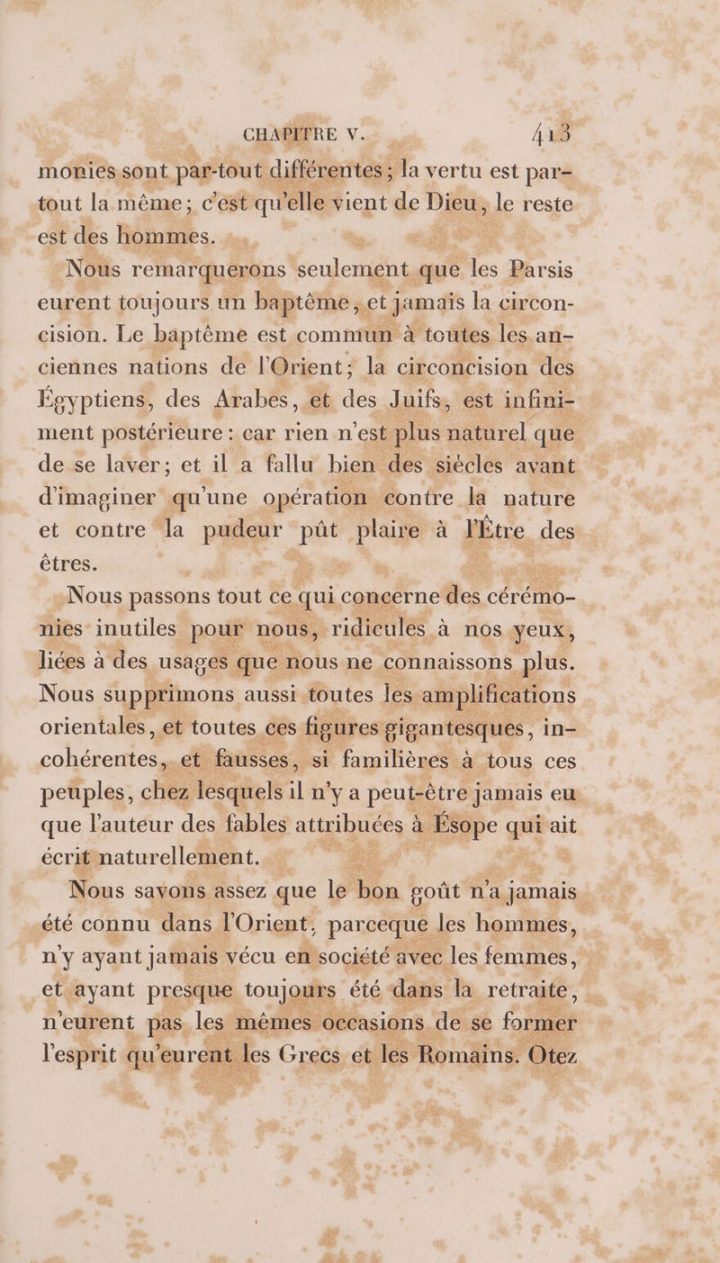 monriessont par-tout différentes ; “À vertu est par= tout la même; c'est qu elle vient de Dieu, de reste est des hommes. x | Nous remarquerons seulement que 78 rsis eurent toujours un baptème, et jiumais la circon- cision. Le baptème est commun à toutes les. an- ciennes nations de l'Orient; la CirCOnCISION des Soyptiens, des Arabes, et de Juifs, est infini- ment postérieure : car rien n est plus Brel que de se laver; et il a fallu bien des siécles avant d'imaginer qu'une opération contre la nature et contre la pudeur pbs plaire à l'Étre des êtres. L'REETS Nous passons tout ce qui concerne fe cérémo- nies inutiles pour nous, ridicules à nos yeux, liées à des usages que nous ne connaissons plus. Nous supprimons aussi toutes les. amplifications orientales, et toutes ces figures gigantesques, in- ao oi et fausses, si familières à tous ces peuples, chez lesquels il n'ya peut-être jamais eu que l'auteur des fables attribuées à à Ésope qu ait écrit naturellement. ee Nous savons assez que le on ooût n'a a jamais. été connu dans l'Orient, parceque les hommes, n'y ayant Jamais vécu en société avec les femmes, et ayant presque toujours été dans la retraite, n'eurent pas les mêmes occasions. de se former l'esprit qu eurent les Grecs et les Romains. Oter