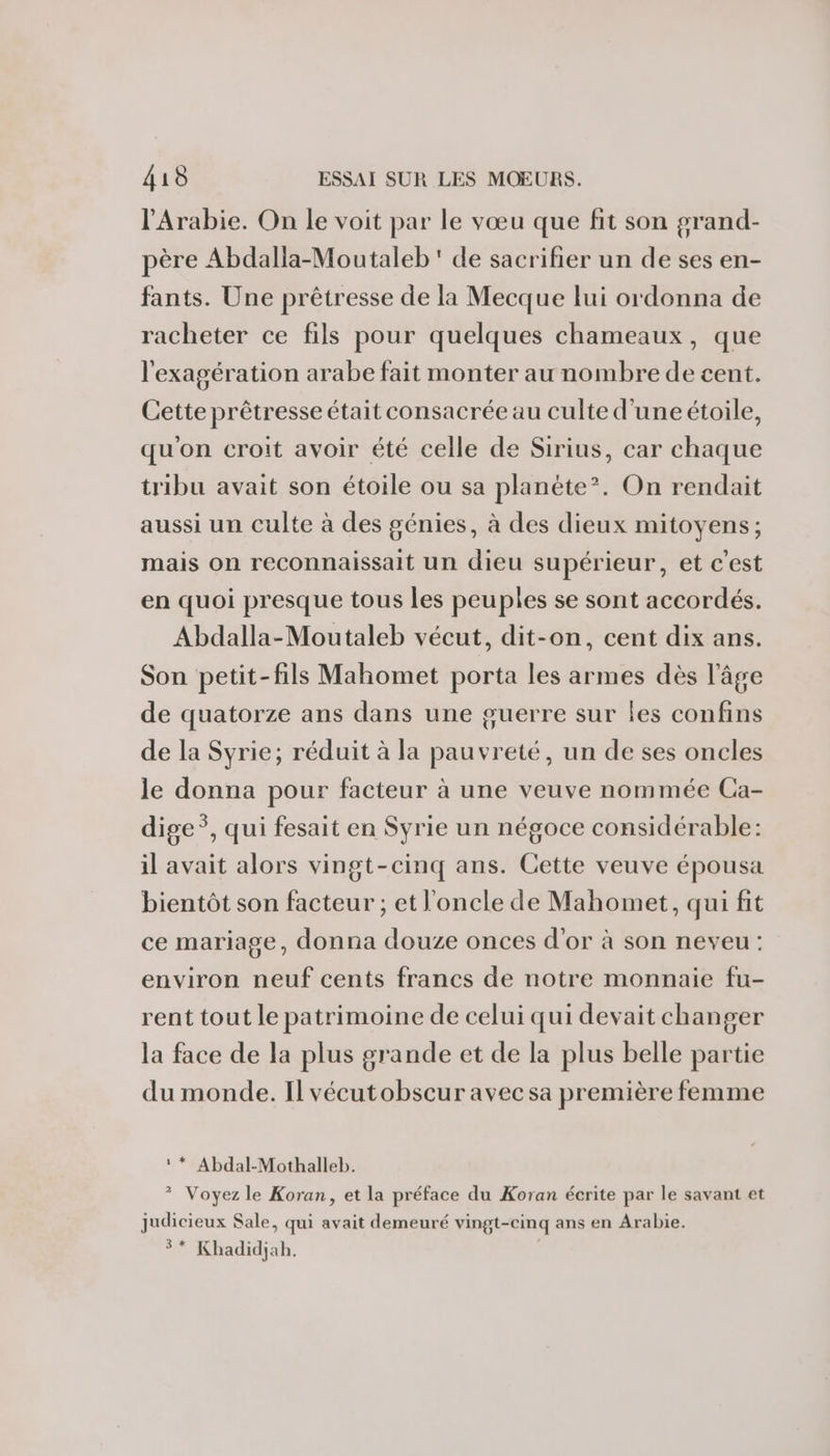 l'Arabie. On le voit par le vœu que fit son grand- père Abdalla-Moutaleb' de sacrifier un de ses en- fants. Une prêtresse de la Mecque lui ordonna de racheter ce fils pour quelques chameaux, que l'exagération arabe fait monter au nombre de cent. Cette prêtresse était consacrée au culte d'uneétoile, qu'on croit avoir été celle de Sirius, car chaque tribu avait son étoile ou sa planète’. On rendait aussi un culte à des génies, à des dieux mitoyens; mais on reconnaissait un dieu supérieur, et c'est en quoi presque tous les peuples se sont accordés. Abdalla-Moutaleb vécut, dit-on, cent dix ans. Son petit-fils Mahomet porta les armes dès l’âge de quatorze ans dans une guerre sur les confins de la Syrie; réduit à la pauvreté, un de ses oncles le donna pour facteur à une veuve nommée Ca- dige*, qui fesait en Syrie un négoce considérable: il avait alors vingt-cinq ans. Cette veuve épousa bientôt son facteur ; et l'oncle de Mahomet, qui fit ce mariage, donna douze onces d’or à son neveu : environ neuf cents francs de notre monnaie fu- rent tout le patrimoine de celui qui devait changer la face de la plus grande et de la plus belle partie du monde. Il vécutobscur avec sa première femme ‘* Abdal-Mothalleb. ? Voyez le Koran, et la préface du Koran écrite par le savant et judicieux Sale, qui avait demeuré vingt-cinq ans en Arabie. 3* Khadidjab.