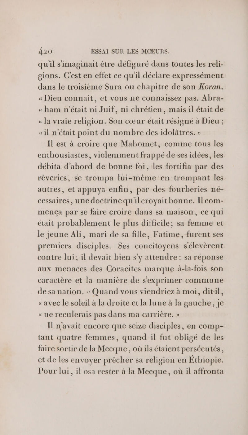 qu'il s'imaginait être défiguré dans toutes les reli- gions. Cest en effet ce qu'il déclare expressément dans le troisième Sura ou chapitre de son Koran. « Dieu connaît, et vous ne connaissez pas. Abra- « ham n'était ni Juif, ni chrétien, mais il était de « la vraie religion. Son cœur était résigné à Dieu ; «il n'était point du nombre des idolâtres. » Il est à croire que Mahomet, comme tous les enthousiastes, violemment frappé de ses idées, les débita d'abord de bonne foi, les fortifia par des rêveries, se trompa lui-même en trompant les autres, et appuya enfin, par des fourberies né- cessaires, une doctrine quilcroyait bonne. Ilcom- mença par se faire croire dans sa maison, ce qui était probablement le plus difficile; sa femme et le jeune Ali, mari de sa fille, Fatime, furent ses premiers disciples. Ses concitoyens sélevèrent contre lui; il devait bien s'y attendre : sa réponse aux menaces des Coracites marque à-la-fois son caractère et la manière de s'exprimer commune de sa nation. « Quand vous viendriez à moi, dit:il, «avec le soleil à la droite et la lune à la gauche, je « ne reculerais pas dans ma carrière. » Il n'avait encore que seize disciples, en comp- tant quatre femmes, quand il fut obligé de les faire sortir de la Mecque, où ils étaient persécutés, et de les envoyer prècher sa religion en Éthiopie. Pour lui, il osa rester à la Mecque, où il affronta