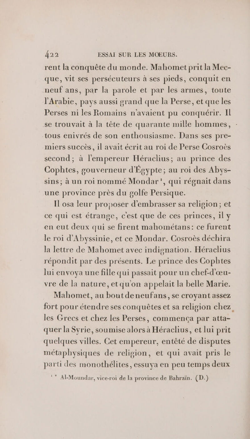 rent la conquête du monde. Mahomet prit la Mec- que, vit ses persécuteurs à ses pieds, conquit en neuf ans, par la parole et par les armes, toute l'Arabie, pays aussi grand que la Perse, et que les Perses ni les Romains n'avaient pu conquérir. IL se trouvait à la tête de quarante mille hommes, tous enivrés de son enthousiasme. Dans ses pre- miers succès, il avait écrit au roi de Perse Cosroës second; à l'empereur Héraclius; au prince des Cophtes, gouverneur d'Égypte; au roi des Abys- sins; à un roi nommé Mondar', qui régnait dans une province près du golfe Persique. Il osa leur proposer d'embrasser sa religion; et ce qui est étrange, c'est que de ces princes, 1l y en eut deux qui se firent mahométans: ce furent le roi d'Abyssinie, et ce Mondar. Cosroès déchira la lettre de Mahomet avec indisnation. Héraclius répondit par des présents. Le prince des Cophtes lui envoya une fille qui passait pour un chef-d'œu- vre de la nature, etqu'on appelait la belle Marie. Mahomet, au boutdeneufans, se croyant assez fort pour étendre ses conquêtes et sa religion chez les Grecs et chez les Perses, commença par atta- quer la Syrie, soumise alors à Héraclius, et lui prit quelques villes. Cet empereur, entêté de disputes métaphysiques de religion, et qui avait pris le parti des monothélites, essuya en peu temps deux ** Al-Moundar, vice-roi de la province de Bahraïn. (D.)