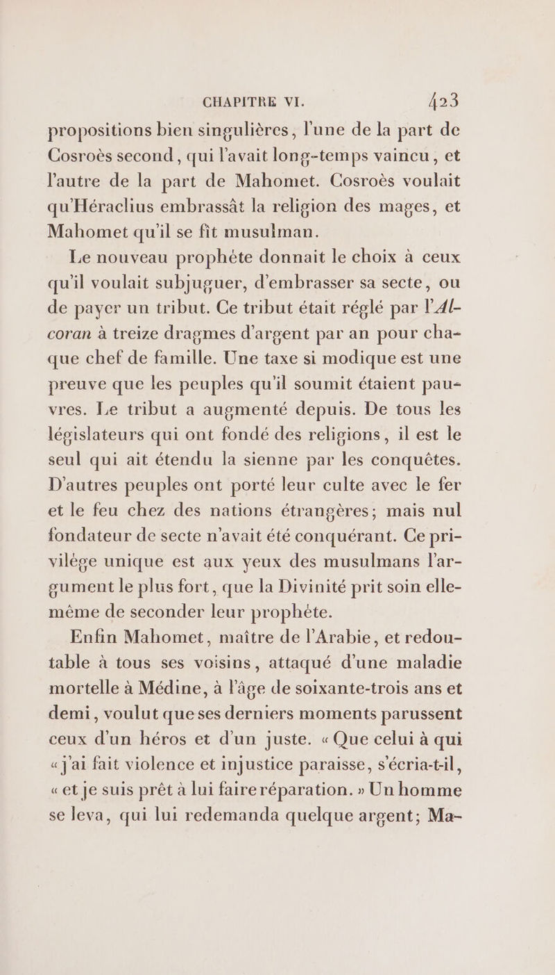 propositions bien singulières, l'une de la part de Cosroès second, qui l'avait long-temps vaincu, et l'autre de la part de Mahomet. Cosroès voulait qu'Héraclius embrassât la religion des mages, et Mahomet qu'il se fit musuiman. Le nouveau prophète donnait le choix à ceux qu'il voulait subjuguer, d'embrasser sa secte, ou de payer un tribut. Ce tribut était réglé par lA4{- coran à treize dragmes d'argent par an pour cha- que chef de famille. Une taxe si modique est une preuve que les peuples qu'il soumit étaient pau- vres. Le tribut a augmenté depuis. De tous les législateurs qui ont fondé des religions, il est le seul qui ait étendu la sienne par les conquêtes. D'autres peuples ont porté leur culte avec le fer et le feu chez des nations étrangères; mais nul fondateur de secte n'avait été conquérant. Ce pri- vilége unique est aux yeux des musulmans l'ar- gument le plus fort, que la Divinité prit soin elle- mème de seconder leur prophète. Enfin Mahomet, maître de l'Arabie, et redou- table à tous ses voisins, attaqué d'une maladie mortelle à Médine, à l'âge de soixante-trois ans et demi, voulut queses derniers moments parussent ceux d'un héros et d'un juste. « Que celui à qui « j'ai fait violence et injustice paraisse, s'écria-t:il, «et Je suis prêt à lui faire réparation. » Un homme se leva, qui lui redemanda quelque argent; Ma-