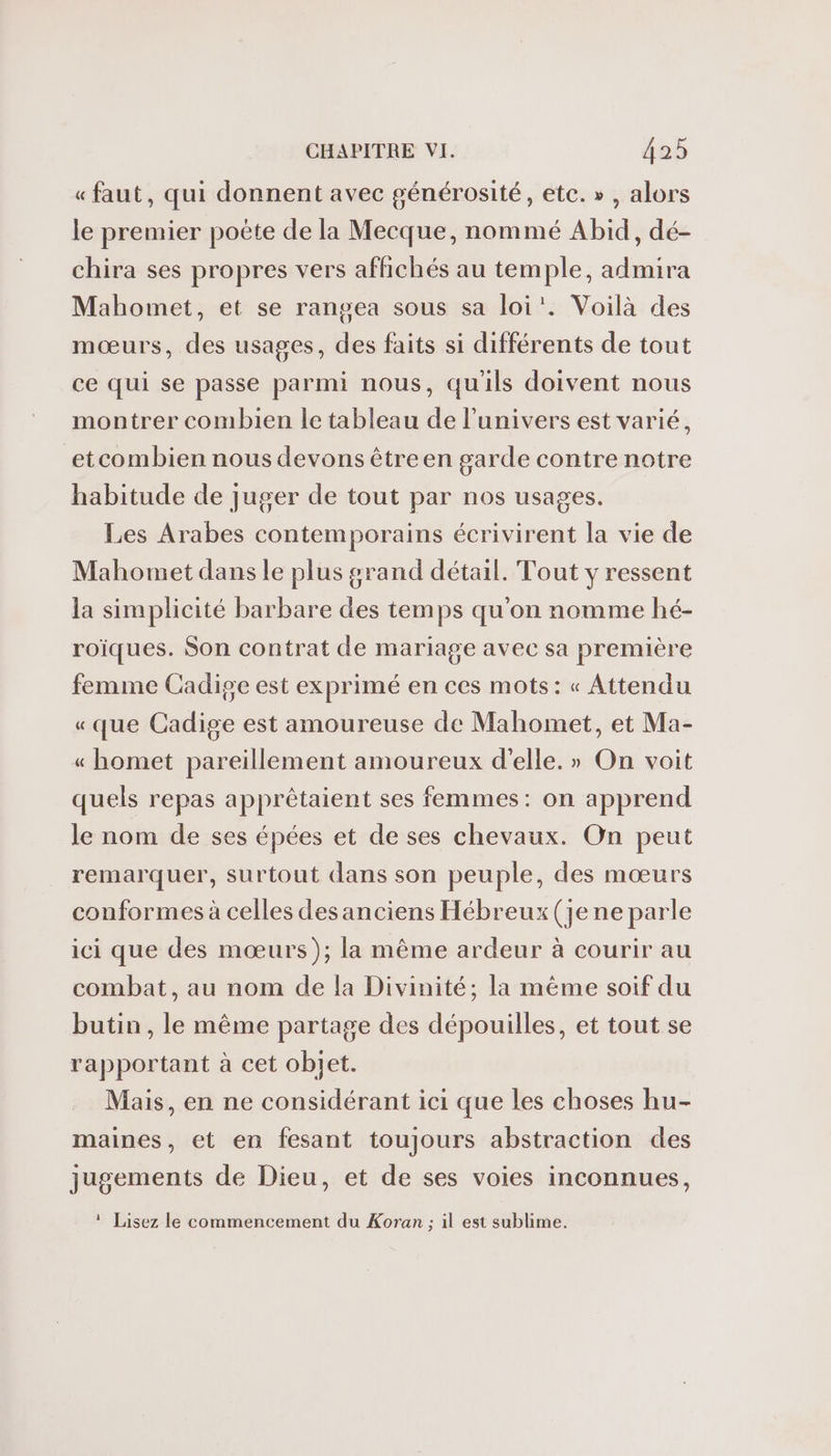 « faut, qui donnent avec générosité, etc. » , alors le premier poète de la Mecque, nommé Abid, dé- chira ses propres vers affichés au temple, admira Mahomet, et se rangea sous sa loi’. Voilà des mœurs, des usages, des faits si différents de tout ce qui se passe parmi nous, quils doivent nous montrer combien le tableau de l'univers est varié, etcombien nous devons êtreen garde contre notre habitude de juger de tout par nos usages. Les Arabes contemporains écrivirent la vie de Mahomet dans le plus grand détail. Tout y ressent la simplicité barbare des temps qu'on nomme hé- roiques. Son contrat de mariage avec sa première femme Cadige est exprimé en ces mots: « Attendu «que Cadige est amoureuse de Mahomet, et Ma- « homet pareillement amoureux d'elle. » On voit quels repas apprêtaient ses femmes: on apprend le nom de ses épées et de ses chevaux. On peut remarquer, surtout dans son peuple, des mœurs conformes à celles des anciens Hébreux (je ne parle ici que des mœurs); la même ardeur à courir au combat, au nom de fa Divinité; la méme soif du butin, le même partage des dépouilles, et tout se rapportant à cet objet. Mais, en ne considérant ici que les choses hu- maines, et en fesant toujours abstraction des jugements de Dieu, et de ses voies inconnues, ! Lisez le commencement du Koran ; il est sublime.