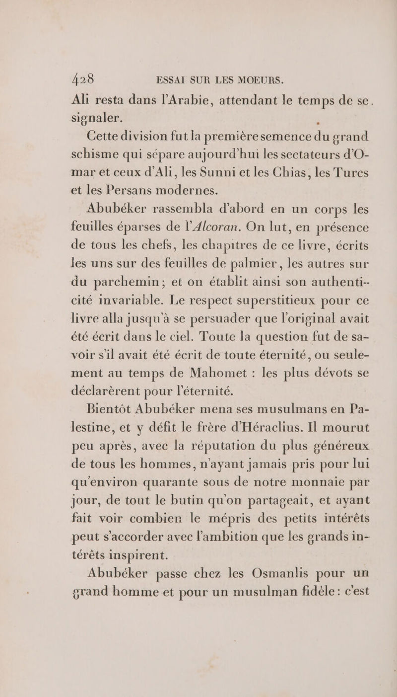 Ali resta dans l'Arabie, attendant le temps de se. signaler. j Cette division fut la première semence du grand schisme qui sépare aujourd’hui les sectateurs d'O- mar et ceux d'Ali, les Sunni et les Chias, les Turcs et les Persans modernes. Abubéker rassembla d'abord en un corps les feuilles éparses de l’4lcoran. On lut, en présence de tous les chefs, les chapitres de ce livre, écrits les uns sur des feuilles de palmier, les autres sur du parchemin; et on établit ainsi son authenti-- cité invarlable. Le respect superstitieux pour ce livre alla jusqu'à se persuader que l'original avait été écrit dans le ciel. Toute la question fut de sa- voir s'il avait été écrit de toute éternité, ou seule- ment au temps de Mahomet : les plus dévots se déclarèrent pour l'éternité. Bientôt Abubéker mena ses musulmans en Pa- lestine, et y défit le frère d'Héraclius. Il mourut peu après, avec la réputation du plus généreux de tous les hommes, n'ayant jamais pris pour lui qu'environ quarante sous de notre monnaie par jour, de tout le butin qu'on partageait, et ayant fait voir combien le mépris des petits intérêts peut s'accorder avec l'ambition que les grands in- térêts inspirent. Abubéker passe chez les Osmanlis pour un grand homme et pour un musulman fidéle: c'est