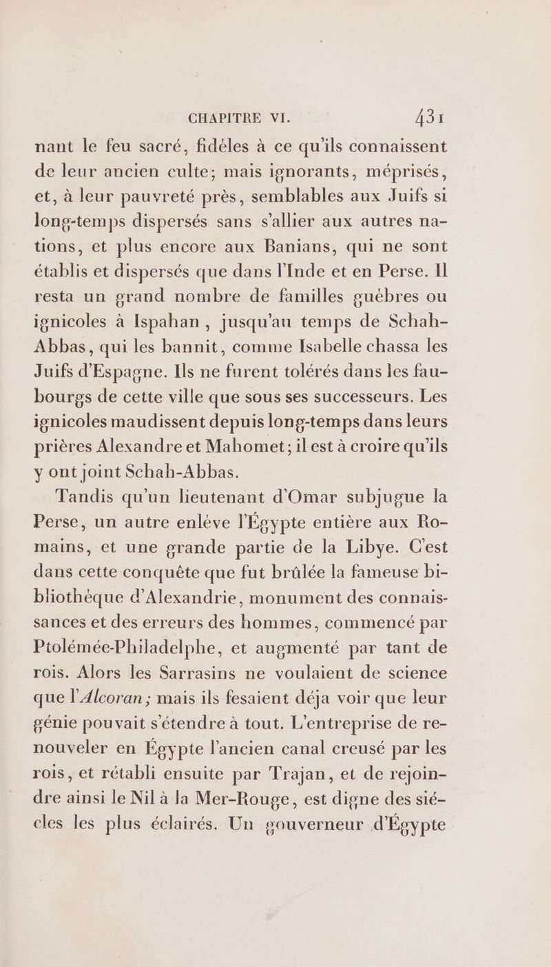 nant le feu sacré, fidèles à ce qu'ils connaissent de leur ancien culte; mais ignorants, méprisés, et, à leur pauvreté près, semblables aux Juifs si long-temps dispersés sans s’allier aux autres na- tions, et plus encore aux Banians, qui ne sont établis et dispersés que dans l'Inde et en Perse. Il resta un grand nombre de familles guébres ou ignicoles à Ispahan, jusqu'au temps de Schah- Abbas, qui les bannit, comme Isabelle chassa les Juifs d'Espagne. Ils ne furent tolérés dans les fau- bourgs de cette ville que sous ses successeurs. Les ignicoles maudissent depuis long-temps dans leurs prières Alexandre et Mahomet; ilest à croire qu'ils y ont Joint Schah-Abbas. Tandis qu'un lieutenant d'Omar subjugue la Perse, un autre enlève l'Ésypte entière aux Ro- mains, et une grande partie de la Libye. Cest däns cette conquête que fut brûlée la fameuse bi- bliothéque d'Alexandrie, monument des connais- sances et des erreurs des hommes, commencé par Ptolémée-Philadelphe, et augmenté par tant de rois. Alors les Sarrasins ne voulaient de science que l’Alcoran ; mais ils fesaient déja voir que leur génie pouvait s'étendre à tout. L'entreprise de re- nouveler en Égypte l’ancien canal creusé par les rois, et rétabli ensuite par Trajan, et de rejoin- dre ainsi le Nil à la Mer-Rouge, est digne des sié- cles les plus éclairés. Un gouverneur d'Égypte