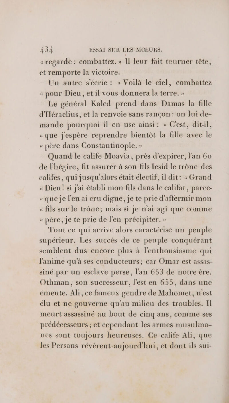 « regarde : combattez. » Il leur fait tourner tête, et remporte la victoire. Un autre s'écrie : « Voilà le ciel, combattez « pour Dieu , et il vous donnera la terre. » Le général Kaled prend dans Damas la fille d'Héraclius, et la renvoie sans rançon : on lui de- mande pourquoi il en use ainsi: « C'est, dit-il, «que j'espère reprendre bientôt la fille avec le « père dans Constantinople. » Quand le calife Moavia, près d'expirer, l'an 60 de l’hégire, fit assurer à son fils Iesid le trône des califes, qui jusqu'alors était électif, il dit: « Grand « Dieu! si j'ai établi mon fils dans le califat, parce- « que je l'en ai cru digne, je te prie d’affermir mon « fils sur le trône; mais si je n'ai agi que comme « père, Je te prie de l'en précipiter. » Tout ce qui arrive alors caractérise un peuple supérieur. Les succès de ce peuple conquérant semblent dus encore plus à l'enthousiasme qui l'anime qu'à ses conducteurs; car Omar est assas- siné par un esclave perse, l'an 653 de notre ère. Othman, son successeur, l’est en 655, dans une émeute. Ali, ce fameux gendre de Mahomet, n'est élu et ne gouverne qu'au milieu des troubles. Il meurt assassiné au bout de cinq ans, comme ses prédécesseurs ; et cependant les armes musulma- nes sont toujours heureuses. Ce calife Ali, que les Persans révèrent-aujourd’hui, et dont ils sui-