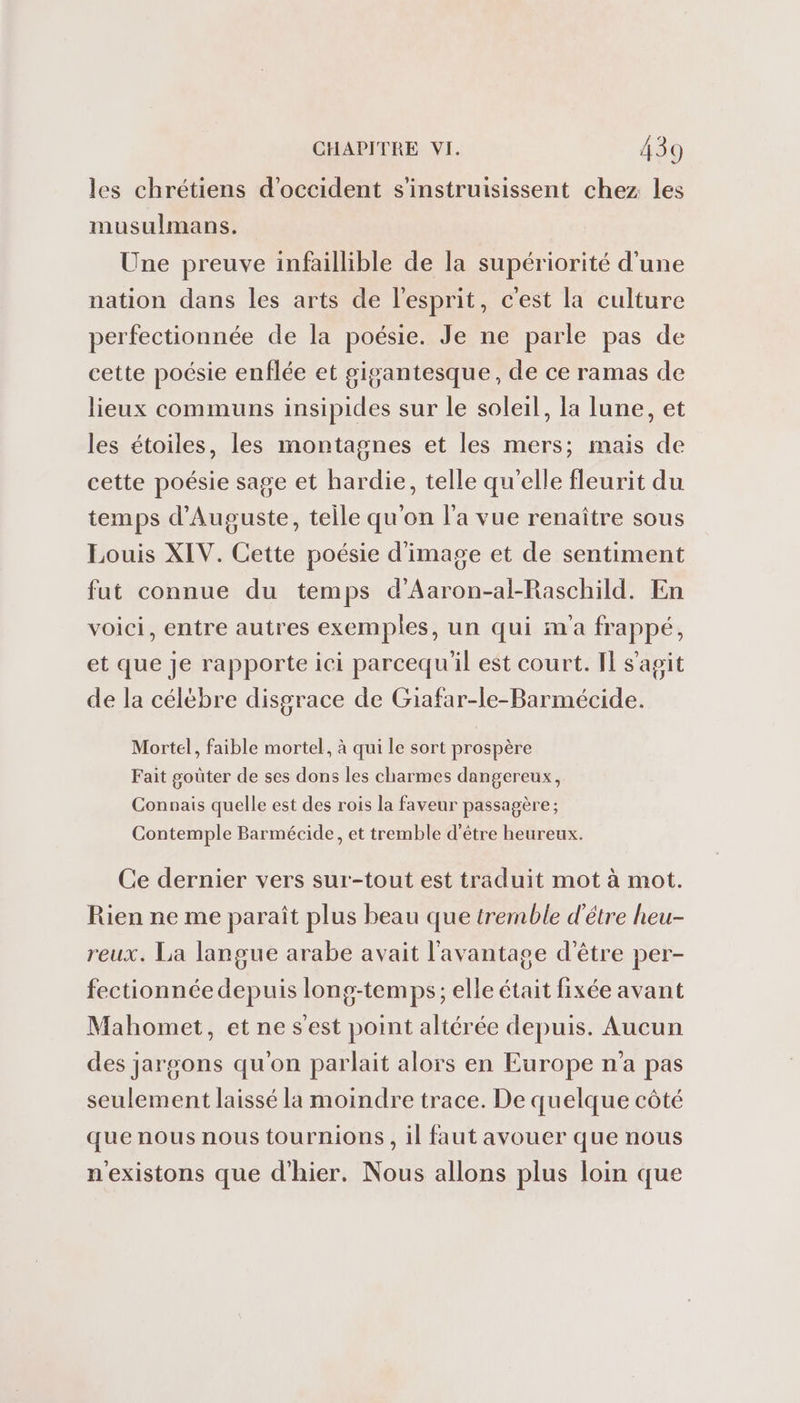 les chrétiens d’occident s’instruisissent chez les musulmans. Une preuve infaillible de la supériorité d'une nation dans les arts de l'esprit, c'est la culture perfectionnée de la poésie. Je ne parle pas de cette poésie enflée et gigantesque, de ce ramas de lieux communs insipides sur le soleil, la lune, et les étoiles, les montagnes et les mers; mais de cette poésie sage et hardie, telle qu'elle fleurit du temps d’Auguste, teile qu'on l'a vue renaître sous Louis XIV. Cette poésie d'image et de sentiment fut connue du temps d’Aaron-al-Raschild. En voici, entre autres exemples, un qui m'a frappé, et que je rapporte ici parcequ'il est court. IL s'agit de la célébre disgrace de Giafar-le-Barmécide. Mortel, faible mortel, à qui le sort prospère Fait goûter de ses dons les charmes dangereux, Connais quelle est des rois la faveur passagère ; Contemple Barmécide, et tremble d’être heureux. Ce dernier vers sur-tout est traduit mot à mot. Rien ne me paraît plus beau que tremble d'être heu- reux. La langue arabe avait l'avantage d’être per- fectionnée depuis long-temps; elle était fixée avant Mahomet, et ne s'est point altérée depuis. Aucun des jargons qu'on parlait alors en Europe n'a pas seulement laissé la moindre trace. De quelque côté que nous nous tournions, il faut avouer que nous n'existons que d'hier. Nous allons plus loin que