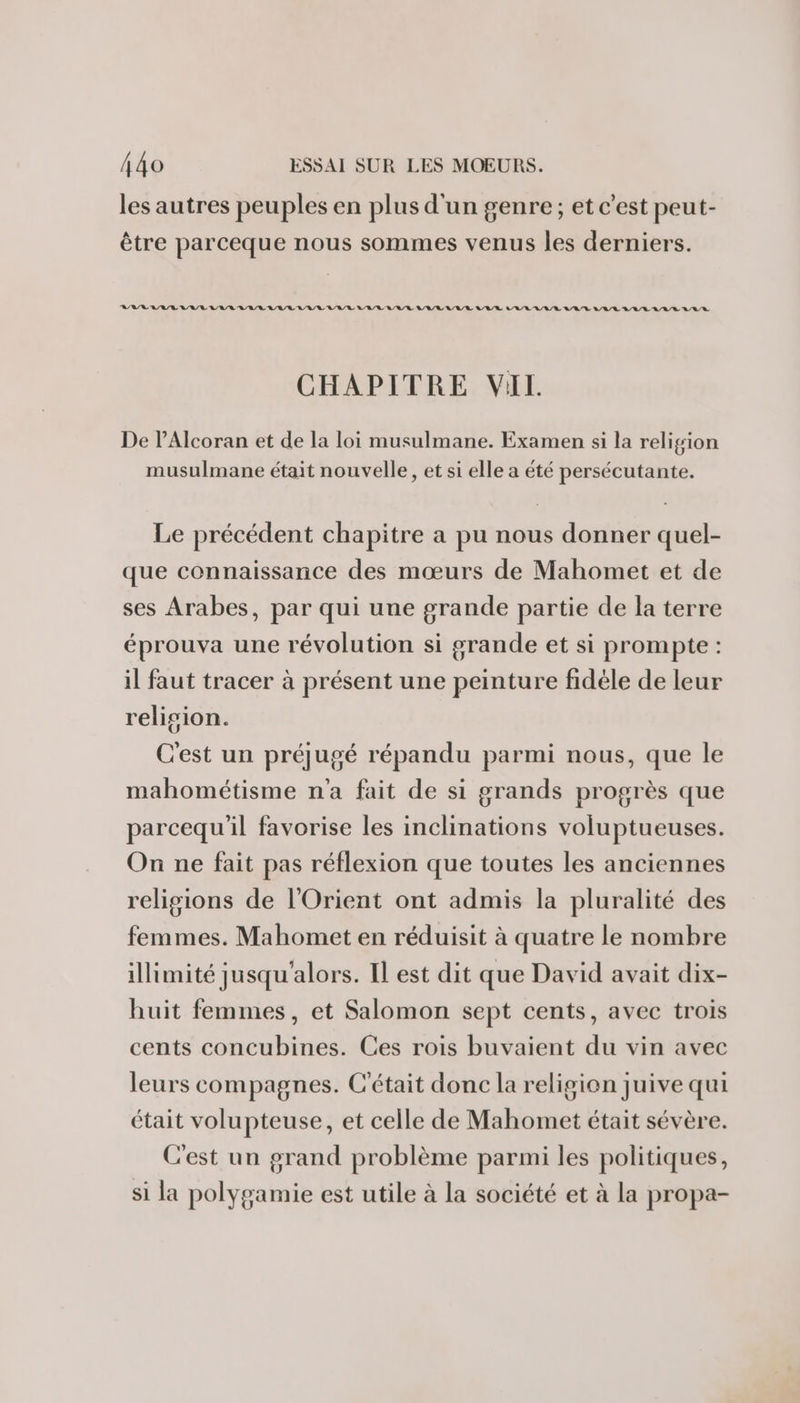 les autres peuples en plus d'un genre; et c'est peut- être parceque nous sommes venus les derniers. RL RAR LR RD RE LR A/R A/R L/R/ RL RER LR L/L/R L'L/R LR LL A/R LR LL A /L/E L/L/E LL CHAPITRE VIL De lAlcoran et de la loi musulmane. Examen si la religion musulmane était nouvelle, et si elle a été persécutante. Le précédent chapitre a pu nous donner quel- que connaissance des mœurs de Mahomet et de ses Arabes, par qui une grande partie de la terre éprouva une révolution si grande et si prompte : il faut tracer à présent une peinture fidéle de leur religion. C'est un préjugé répandu parmi nous, que le mahométisme n'a fait de si grands progrès que parcequ'il favorise les inclinations voluptueuses. On ne fait pas réflexion que toutes les anciennes religions de l'Orient ont admis la pluralité des femmes. Mahomet en réduisit à quatre le nombre illimité jusqu'alors. Il est dit que David avait dix- huit femmes, et Salomon sept cents, avec trois cents concubines. Ces rois buvaient du vin avec leurs compagnes. C'était donc la religion juive qui était volupteuse, et celle de Mahomet était sévère. C'est un grand problème parmi les politiques, si la polygamie est utile à la société et à la propa-