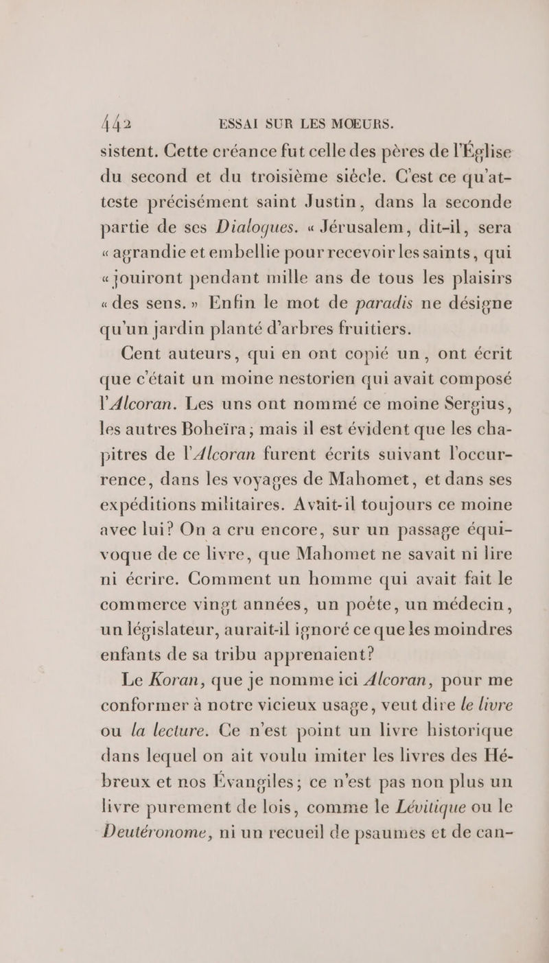 sistent. Cette créance fut celle des pères de l'Église du second et du troisième siècle. C'est ce qu'at- teste précisément saint Justin, dans la seconde partie de ses Dialogues. « Jérusalem, dit-il, sera «agrandie et embellie pour recevoir les saints, qui «jouiront pendant mille ans de tous les plaisirs «des sens.» Enfin le mot de paradis ne désigne qu'un jardin planté d'arbres fruitiers. Cent auteurs, qui en ont copié un, ont écrit que c'était un moine nestorien qui avait composé l'Alcoran. Les uns ont nommé ce moine Sergius, les autres Boheïra; mais il est évident que les cha- pitres de l’Alcoran furent écrits suivant l'occur- rence, dans les voyages de Mahomet, et dans ses expéditions militaires. Avait-il toujours ce moine avec lui? On a cru encore, sur un passage équi- voque de ce livre, que Mahomet ne savait ni lire ni écrire. Comment un homme qui avait fait le commerce vingt années, un poête, un médecin, un législateur, aurait-il ignoré ce que les moindres enfants de sa tribu apprenaient? Le Koran, que je nomme ici Alcoran, pour me conformer à notre vicieux usage, veut dire le livre ou la lecture. Ce n'est point un livre historique dans lequel on ait voulu imiter les livres des Hé- breux et nos Évangiles; ce n’est pas non plus un livre purement de lois, comme le Lévitique ou le Deutéronome, ni un recueil de psaumes et de can-