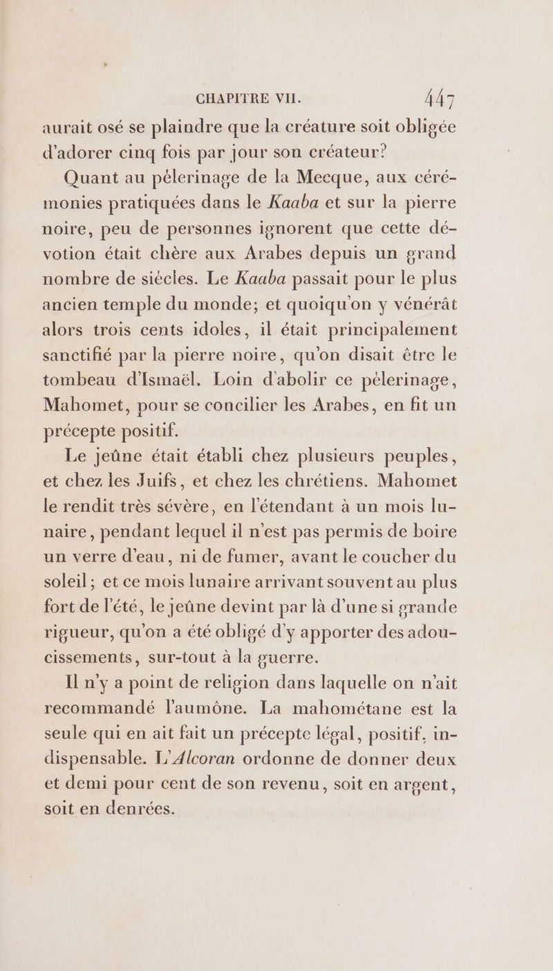 aurait osé se plaindre que la créature soit obligée d’adorer cinq fois par Jour son créateur” Quant au pélerinage de la Mecque, aux céré- monies pratiquées dans le Kaaba et sur la pierre noire, peu de personnes ignorent que cette dé- votion était chère aux Arabes depuis un grand nombre de siècles. Le Kaaba passait pour le plus ancien temple du monde; et quoiqu'on y vénérât alors trois cents idoles, il était principalement sanctifié par la pierre noire, qu'on disait être le tombeau d'Ismaël. Loin d'abolir ce pelerinage, Mahomet, pour se concilier les Arabes, en fit un précepte positif. Le jeûne était établi chez plusieurs peuples, et chez les Juifs, et chez les chrétiens. Mahomet le rendit très sévère, en l'étendant à un mois lu- naire, pendant lequel il n'est pas permis de boire un verre d’eau, ni de fumer, avant le coucher du soleil; et ce mois lunaire arrivant souvent au plus fort de l'été, le jeûne devint par là d’une si grande rigueur, qu'on a été obligé d'y apporter des adou- cissements, sur-tout à la guerre. Il n'y a point de religion dans laquelle on n'ait recommandé laumône. La mahométane est la seule qui en ait fait un précepte légal, positif, in- dispensable. L'Ælcoran ordonne de donner deux et demi pour cent de son revenu, soit en argent, soit en denrées.