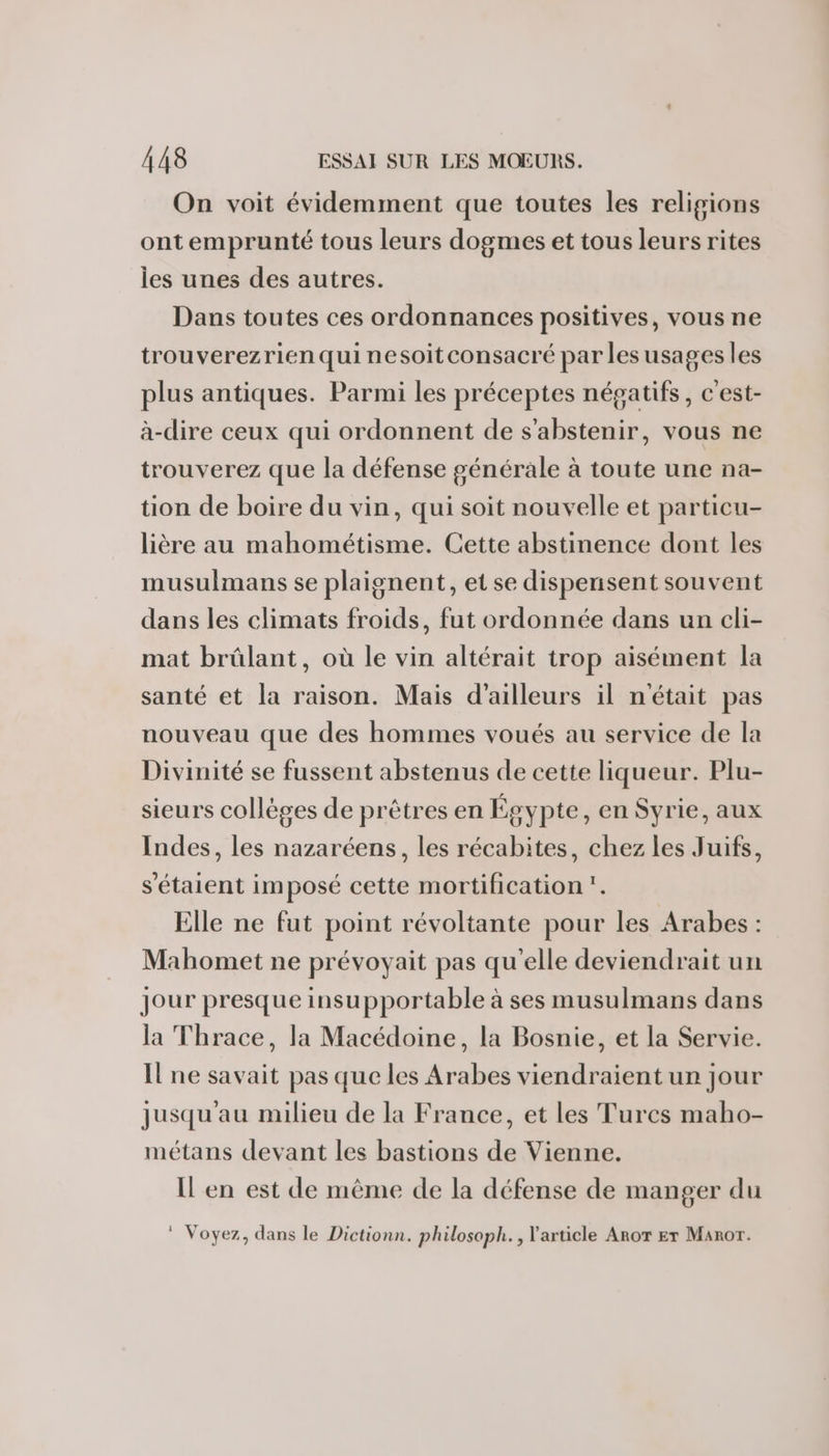 On voit évidemment que toutes les religions ont emprunté tous leurs dogmes et tous leurs rites les unes des autres. Dans toutes ces ordonnances positives, vous ne trouverezrien quinesoitconsacré par lesusages les plus antiques. Parmi les préceptes négatifs, c'est- à-dire ceux qui ordonnent de s'abstenir, vous ne trouverez que la défense générale à toute une na- tion de boire du vin, qui soit nouvelle et particu- lière au mahométisme. Cette abstinence dont les musulmans se plaignent, et se dispenisent souvent dans les climats froids, fut ordonnée dans un cli- mat brûlant, où le vin altérait trop aisément la santé et la raison. Mais d’ailleurs il nétait pas nouveau que des hommes voués au service de la Divinité se fussent abstenus de cette liqueur. Plu- sieurs collèges de prêtres en Égypte, en Syrie, aux Indes, les nazaréens, les récabites, chez les Juifs, s'étaient imposé cette mortification”. Elle ne fut point révoltante pour les Arabes : Mahomet ne prévoyait pas qu'elle deviendrait un jour presque insupportable à ses musulmans dans la Thrace, la Macédoine, la Bosnie, et la Servie. Ilne savait pas que les Arabes viendraient un jour jusqu'au milieu de la France, et les Turcs maho- métans devant les bastions de Vienne. Il en est de même de la défense de manger du ® Voyez, dans le Dictionn. philosoph. , article Aror Er Manor.