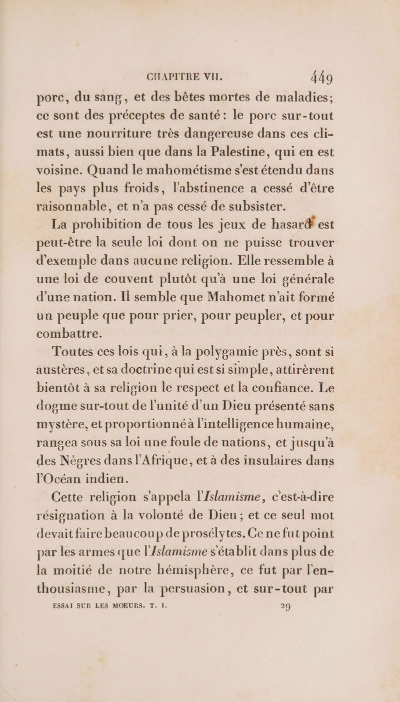 porc, du sang, et des bêtes mortes de maladies; ce sont des préceptes de santé: le porc sur-tout est une nourriture très dangereuse dans ces cli- mats, aussi bien que dans la Palestine, qui en est voisine. Quand le mahométisme s'est étendu dans les pays plus froids, l'abstinence a cessé d'être raisonnable, et n'a pas cessé de subsister. La prohibition de tous les jeux de hasar® est peut-être la seule loi dont on ne puisse trouver d'exemple dans aucune religion. Elle ressemble à une loi de couvent plutôt qu'à une loi générale d’une nation. Il semble que Mahomet n'ait formé un peuple que pour prier, pour peupler, et pour combattre. Toutes ces lois qui, à la polygamie près, sont si austères , et sa doctrine qui est si simple, attirèrent bientôt à sa religion le respect et la confiance. Le dogme sur-tout de l'unité d'un Dieu présenté sans mystère, et proportionnéà l'intelligence humaine, rangea sous sa loi une foule de nations, et jusqu’à des Négres dans l'Afrique, et à des insulaires dans l'Océan indien. Cette religion s'appela l'Islamisme, c'est-à-dire résignation à la volonté de Dieu; et ce seul mot devait faire beaucoup de prosélytes. Ge ne fut point par les armes que l'/slamisme s'établit dans plus de la moitié de notre hémisphère, ce fut par l'en- thousiasme, par la persuasion, et sur-tout par ESSAI SUR LES MOEURS. T. I. 20