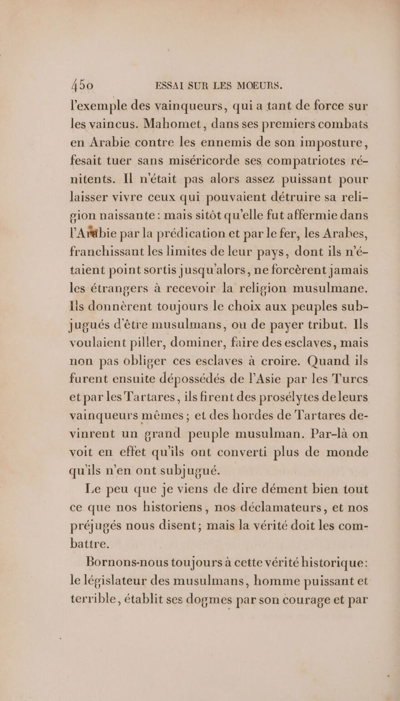 l'exemple des vainqueurs, qui a tant de force sur les vaincus. Mahomet, dans ses premiers combats en Arabie contre les ennemis de son imposture, fesait tuer sans miséricorde ses compatriotes ré- nitents. Il n'était pas alors assez puissant pour laisser vivre ceux qui pouvaient détruire sa reli- sion naissante: mais sitôt qu'elle fut affermie dans l’'Arbie par la prédication et par le fer, les Arahes, franchissant les limites de leur pays, dont ils n’é- taient point sortis jusqu alors, ne forcèrent jamais les étrangers à recevoir la religion musulmane. is donnèrent toujours le choix aux peuples sub- jugués d'être musulmans, ou de payer tribut. Ils voulaient piller, dominer, faire des esclaves, mais non pas obliger ces esclaves à croire. Quand ils furent ensuite dépossédés de l'Asie par les Turcs etpar les Tartares, ils firent des prosélytes deleurs vainqueurs mêmes ; et des hordes de Tartares de- vinrent un grand peuple musulman. Par-là on voit en effet qu'ils ont converti plus de monde qu'ils n’en ont subjugué. Le peu que je viens de dire dément bien tout ce que nos historiens, nos déclamateurs, et nos préjugés nous disent; mais la vérité doit les com- battre. Bornons-nous toujours à cette vérité historique: le législateur des musulmans, homme puissant et terrible, établit ses dogmes par son courage et par