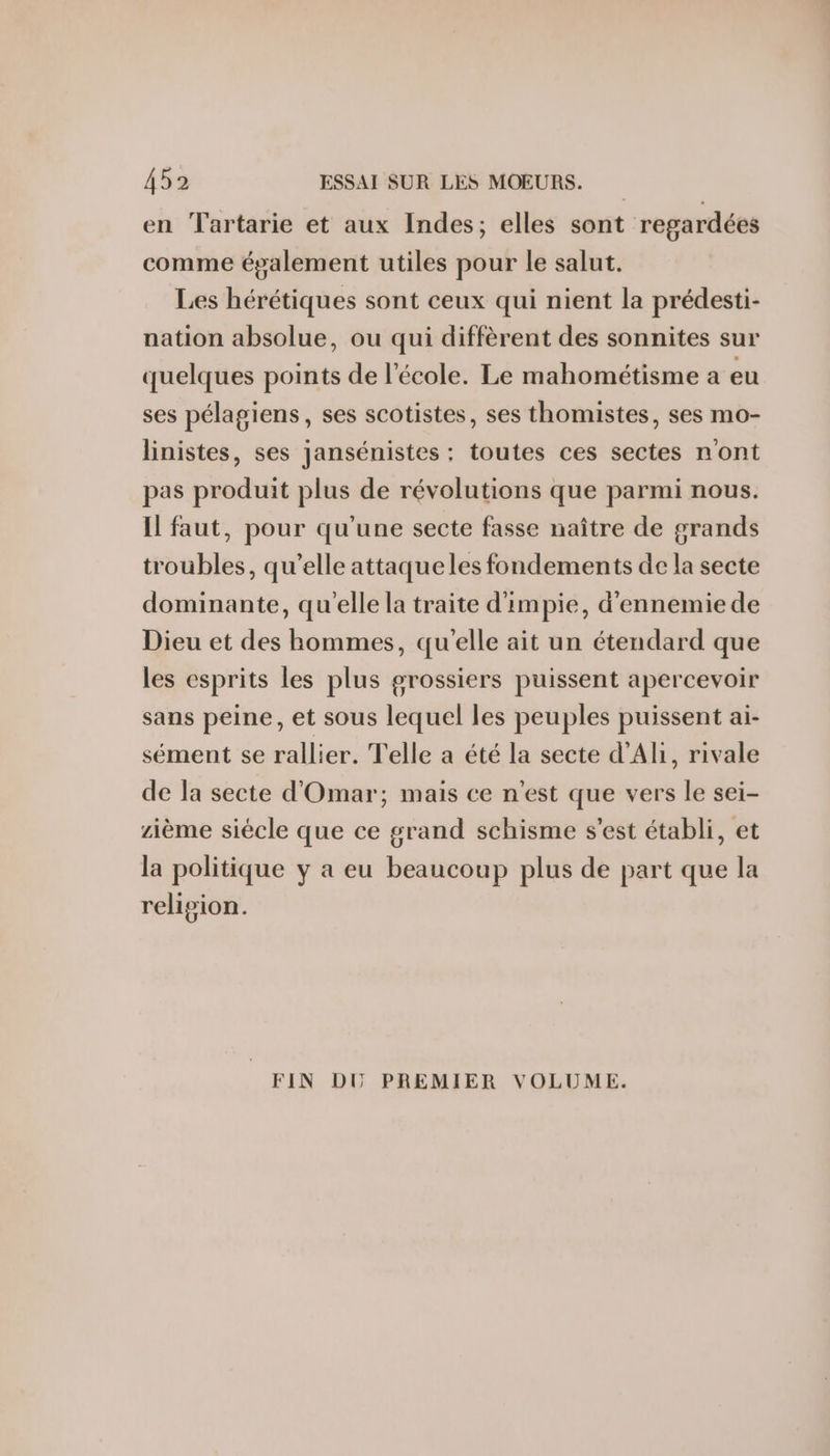 en Tartarie et aux Indes; elles sont regardées comme également utiles pour le salut. Les hérétiques sont ceux qui nient la prédesti- nation absolue, ou qui diffèrent des sonnites sur quelques points de l'école. Le mahométisme a eu ses pélagiens, ses scotistes, ses thomistes, ses mo- linistes, ses jansénistes ;: toutes ces sectes n'ont pas produit plus de révolutions que parmi nous. Il faut, pour qu'une secte fasse naître de grands troubles, qu’elle attaque les fondements de la secte dominante, qu'elle la traite d'impie, d'ennemiede Dieu et des hommes, qu'elle ait un étendard que les esprits les plus grossiers puissent apercevoir sans peine, et sous lequel les peuples puissent ai- sément se rallier. Telle a été la secte d’Ali, rivale de la secte d'Omar; mais ce n'est que vers le sei- zième siécle que ce grand schisme s'est établi, et la politique y a eu beaucoup plus de part que la religion. FIN DU PREMIER VOLUME.