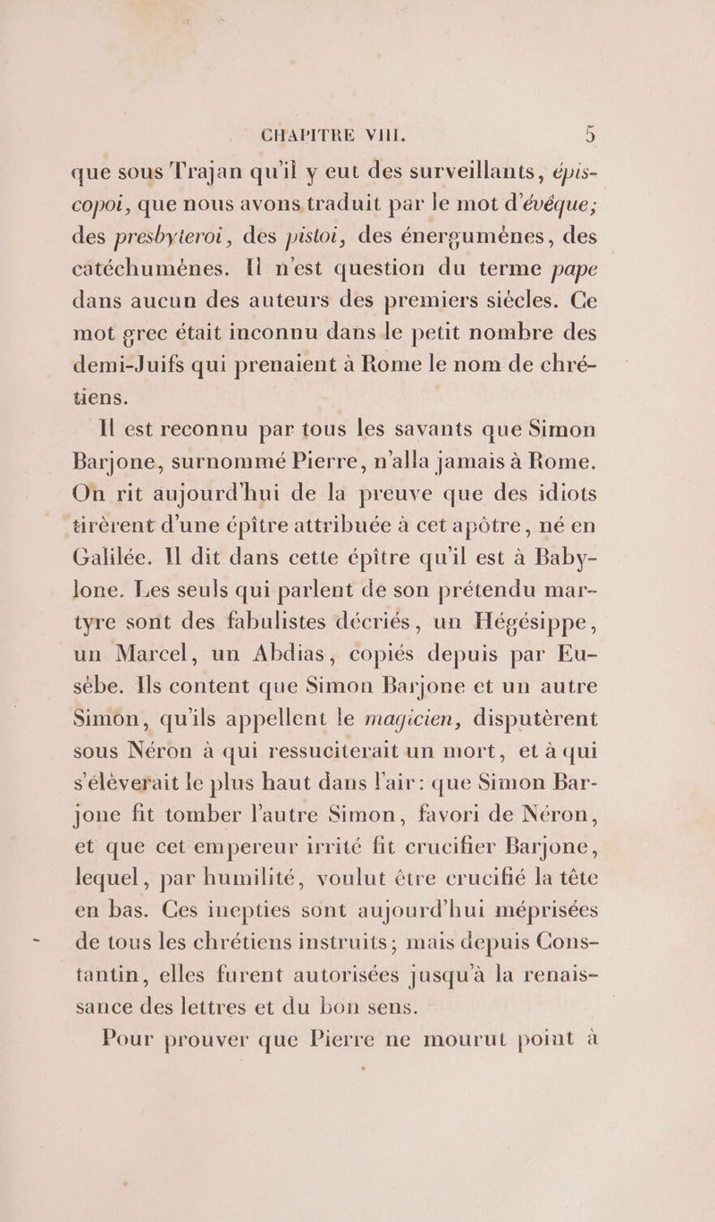 que sous Trajan qu'il y eut des surveillants, épis- copoi, que nous avons traduit par le mot d'évéque; des presbyteroi, des pistoi, des énergumènes, des catéchumènes. Il n'est question du terme pape dans aucun des auteurs des premiers siécles. Ge mot grec était inconnu dans le petit nombre des demi-Juifs qui prenaient à Rome le nom de chré- tiens. Il est reconnu par tous les savants que Simon Barjone, surnommé Pierre, n'alla jamais à Rome. On rit aujourd'hui de la preuve que des idiots tirèrent d’une épiître attribuée à cet apôtre, né en Galilée. 11 dit dans cette épître qu'il est à Baby- lone. Les seuls qui parlent de son prétendu mar- tyre sont des fabulistes décriés, un Hégésippe, un Marcel, un Abdias, copiés depuis par Eu- sébe. Ils content que Simon Barjone et un autre Simon, qu'ils appellent le magicien, disputèrent sous Néron à qui ressuciterait un mort, et à qui s'éléverait le plus haut dans l'air: que Simon Bar- Jjone fit tomber l’autre Simon, favori de Néron, et que cet empereur irrité fit crucifier Barjone, lequel, par humilité, voulut être crucifié la tête en bas. Ces inepties sont aujourd'hui méprisées de tous les chrétiens instruits; mais depuis Cons- tantin, elles furent autorisées jusqu'à la renais- sance des lettres et du bon sens. Pour prouver que Pierre ne mourut point à