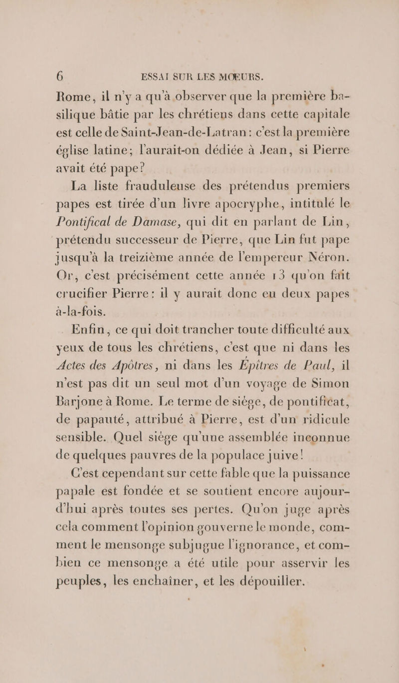 Rome, il n'y a qu'à observer que la première ba- silique bâtie par les chrétiens dans cette capitale est celle de Saint-Jean-de-Latran: c'est la première église latine; l'aurait-on dédiée à Jean, si Pierre avait été pape? La liste frauduleuse des prétendus premiers papes est tirée d’un livre apocryphe, intitulé le Pontifical de Damase, qui dit en parlant de Lin, prétendu successeur de Pierre, que Lin fut pape jusqu'à la treizième année de l'empereur Néron. Or, c'est précisément cette année 13 qu'on fait crucifier Pierre: il y aurait donc eu deux papes a-la-fois. Enfin, ce qui doit trancher toute difficulté aux yeux de tous les chrétiens, c'est que ni dans les Actes des Apôtres, ni dans les Épitres de Paul, il n'est pas dit un seul mot d’un voyage de Simon Barjone à Rome. Le terme de siège, de pontificat, de papauté, attribué à Pierre, est d’un ridicule sensible. Quel siège qu'une assemblée inconnue de quelques pauvres de la populace juive! C'est cependant sur cette fable que la puissance papale est fondée et se soutient encore aujour- d'hui après toutes ses pertes. Qu'on juge après cela comment l'opinion gouverne le monde, com- ment le mensonge subjugue l'ignorance, et com- bien ce mensonge a été utile pour asservir les peuples, les enchainer, et les dépouilier.