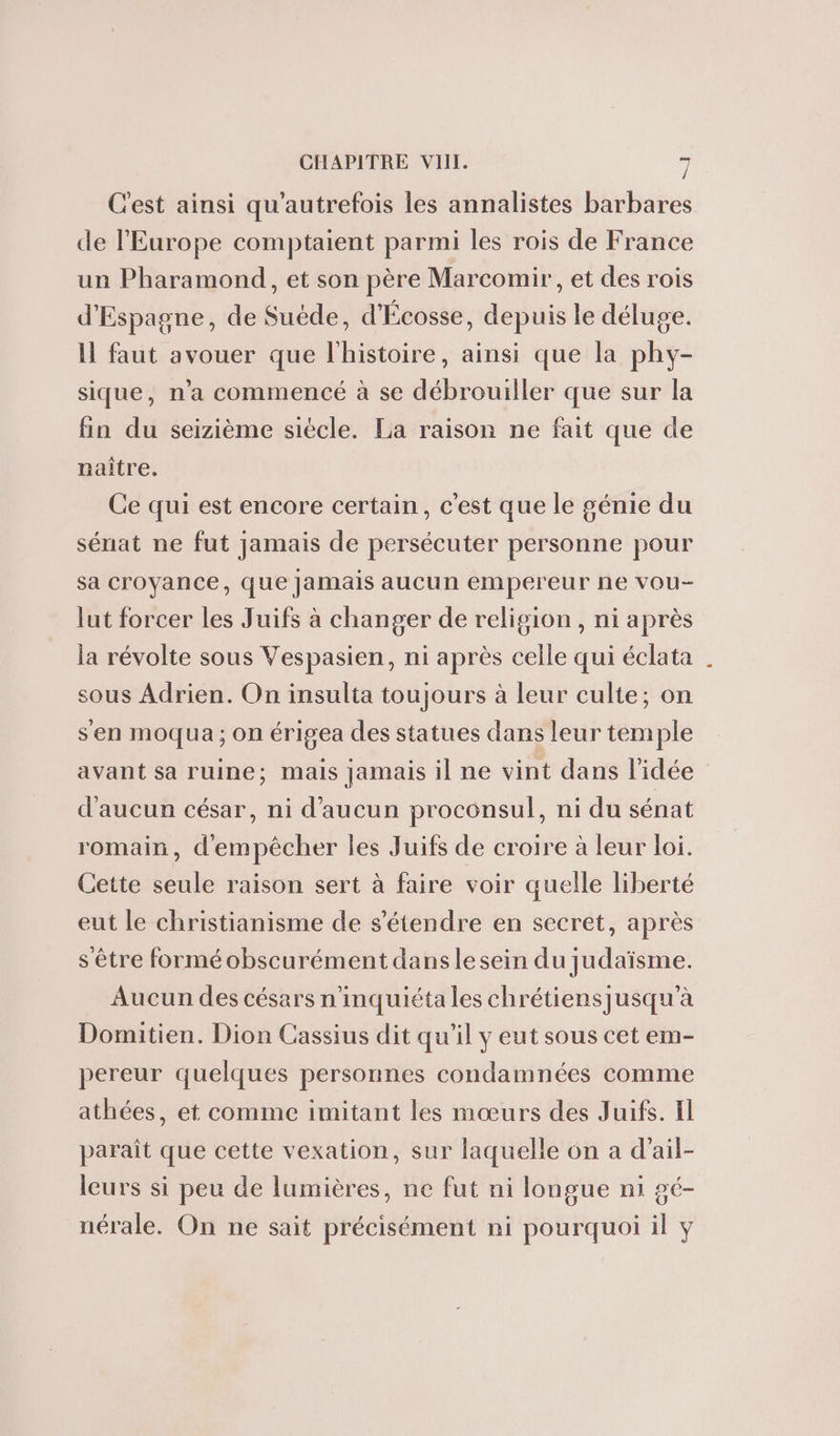 Cest ainsi qu'autrefois les annalistes barbares de l’Europe comptaient parmi les rois de France un Pharamond, et son père Marcomir, et des rois d'Espagne, de Suéde, d'Écosse, depuis le déluge. Il faut avouer que l'histoire, ainsi que la phy- sique, n’a commencé à se débrouiller que sur la fin du seizième siécle. La raison ne fait que de naître. Ce qui est encore certain, c'est que le génie du sénat ne fut jamais de persécuter personne pour sa croyance, que Jamais aucun empereur ne vou- lut forcer les Juifs à changer de religion, ni après la révolte sous Vespasien, ni après celle qui éclata sous Adrien. On insulta toujours à leur culte; on s'en moqua; on érigea des statues dans leur temple avant sa ruine; mais jamais il ne vint dans l'idée d'aucun césar, ni d'aucun proconsul, ni du sénat romain, d'empêcher les Juifs de croire à leur loi. Cette seule raison sert à faire voir quelle liberté eut le christianisme de s'étendre en secret, après s'être forméobscurément dans le sein du judaïsme. Aucun des césars n'inquiéta les chrétiensjusqu'à Domitien. Dion Cassius dit qu’il y eut sous cet em- pereur quelques personnes condamnées comme athées, et comme imitant les mœurs des Juifs. Il paraît que cette vexation, sur laquelle on a d’ail- leurs si peu de lumières, ne fut ni longue ni gé- nérale. On ne sait précisément ni pourquoi il y