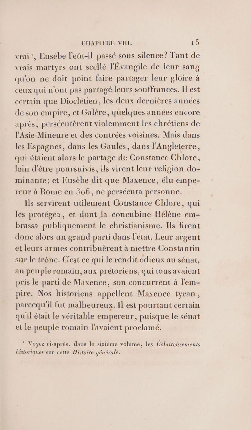 vrai’, Eusébe l’eût-il passé sous silence? Tant de vrais martyrs ont scellé l'Évangile de leur sang qu'on ne doit point faire partager leur gloire à ceux qui n'ont pas partagé leurs souffrances. I est certain que Dioclétien, les deux dernières années de son empire, et Galère, quelques années encore après, persécutèrent violemment les chrétiens de l'Asie-Mineure et des contrées voisines. Mais dans les Espagnes, dans les Gaules, dans l'Angleterre, qui étaient alors le partage de Constance Chlore, loin d'être poursuivis, ils virent leur religion do- minante; et Eusébe dit que Maxence, élu empe- reur à Rome en 306, ne persécuta personne. Ils servirent utilement Constance Chlore, qui les protégea, et dont la concubine Hélène em- brassa publiquement le christianisme. Ils firent donc alors un grand parti dans létat. Leur argent et leurs armes contribuèrent à mettre Constantin sur le trône. C’est ce qui le rendit odieux au sénat, au peuple romain, aux prétoriens, qui tous avaient pris le parti de Maxence, son concurrent à l'em- pire. Nos historiens appellent Maxence tyran, parcequ'il fut malheureux. Il est pourtant certain qu'il était le véritable empereur, puisque le sénat et le peuple romain l'avaient proclamé. * Voyez ci-après, dans le sixième volume, les Éclaireissements historiques sur cette Histoire générale.