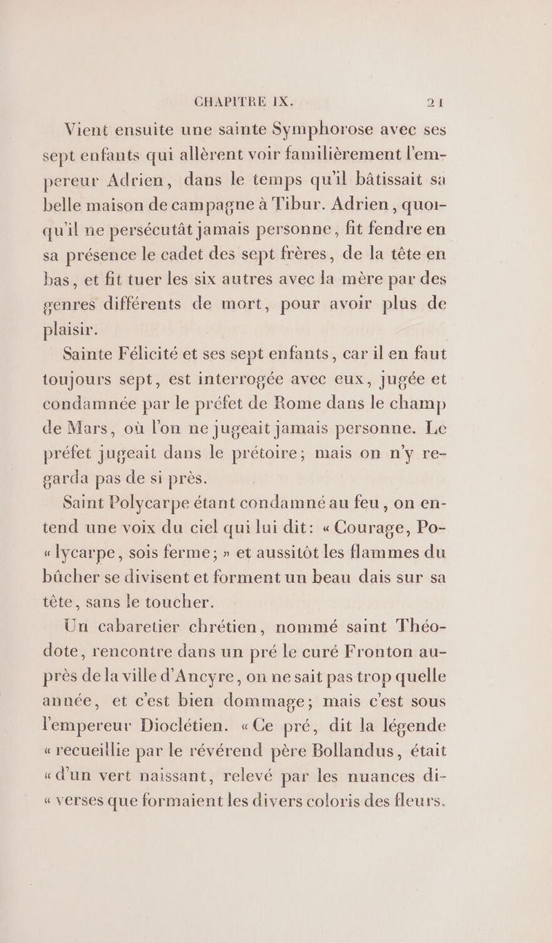 Vient ensuite une sainte Symphorose avec ses sept enfants qui allèrent voir familièrement l'em- pereur Adrien, dans le temps quil bâtissait sa belle maison de campagne à Tibur. Adrien, quoi- qu'il ne persécutât jamais personne, fit fendre en sa présence le cadet des sept frères, de la tète en bas, et fit tuer les six autres avec la mère par des senres différents de mort, pour avoir plus de plaisir. | Sainte Félicité et ses sept enfants, car il en faut toujours sept, est interrogée avec eux, Jugée et condamnée par le préfet de Rome dans le champ de Mars, où l'on ne jugeait jamais personne. Le préfet jugeait dans le prétoire; mais on n'y re- oarda pas de si près. Saint Polycarpe étant condamné au feu , on en- tend une voix du ciel qui lui dit: « Courage, Po- « Iycarpe, sois ferme; » et aussitôt les flammes du bûcher se divisent et forment un beau dais sur sa tête, sans le toucher. Un cabaretier chrétien, nommé saint Théo- dote, rencontre dans un pré le curé Fronton au- près de la ville d’Ancyre, on ne sait pas trop quelle année, et c'est bien dommage; mais c'est sous l'empereur Dioclétien. «Ce pré, dit la lésende « recueitlie par le révérend père Bollandus, était « d’un vert naissant, relevé par les nuances di- « verses que formaient les divers coloris des fleurs.