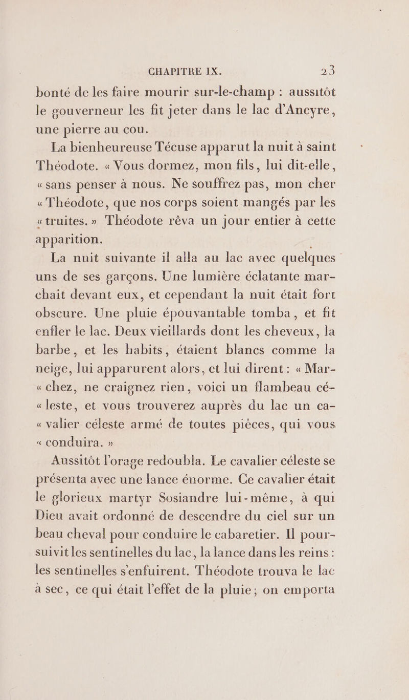 bonté de les faire mourir sur-le-champ : aussitôt le gouverneur les fit jeter dans le lac d'Ancyre, une pierre au cou. La bienheureuse Técuse apparut la nuit à saint Théodote. « Vous dormez, mon fils, lui dit-eile, «sans penser à nous. Ne souffrez pas, mon cher « Théodote, que nos corps soient mangés par les «truites. » Théodote rêva un jour entier à cette apparition. | La nuit suivante il alla au lac avec quelques uns de ses garçons. Une lumière éclatante mar- chait devant eux, et cependant la nuit était fort obscure. Une pluie épouvantable tomba, et fit enfler le lac. Deux vieillards dont les cheveux, la barbe, et les habits, étaient blancs comme la neige, lui apparurent alors, et lui dirent : « Mar- «chez, ne craignez rien, voici un flambeau cé- « leste, et vous trouverez auprès du lac un ea- « valier céleste armé de toutes piéces, qui vous « conduira. » Aussitôt l'orage redoubla. Le cavalier céleste se présenta avec une lance énorme. Ce cavalier était le glorieux martyr Sosiandre lui-même, à qui Dieu avait ordonné de descendre du ciel sur un beau cheval pour conduire le cabaretier. Il pour- suivit les sentinelles du lac, la lance dans les reins: les sentinelles s'enfuirent. Théodote trouva le lac a sec, ce qui était l'effet de la pluie; on emporta