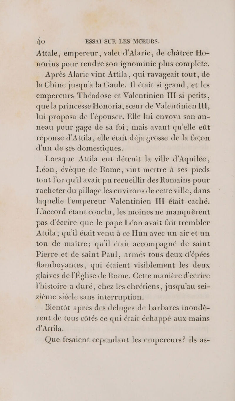 Attale, empereur, valet d'Alaric, de châtrer Ho- norius pour rendre son ignominie plus complète. Après Alaric vint Attila, qui ravageait tout, de Ja Chine jusqu'à la Gaule. Il était si grand, et les empereurs Théodose et Valentinien IIL si petits, que la princesse Honoria, sœur de Valentinien IF, lui proposa de l'épouser. Elle lui envoya son an- neau pour gage de sa foi; mais avant qu'elle eût réponse d’Attila, elle était déja grosse de la façon d'un de ses domestiques. Lorsque Attila eut détruit la ville d'Aquilée, Léon, évêque de Rome, vint mettre à ses pieds tout l'or qu'il avait pu recueillir des Romains pour racheter du pillage les environs de cette ville, dans laquelle l'empereur Valentinien IL était caché. L'accord étant conclu, les moines ne manquèrent pas d'écrire que le pape Léon avait fait trembler Attila; qu'il était venu à ce Hun avec un air et un ton de maître; qu'il était accompagné de saint Pierre et de saint Paul, armés tous deux d'épées flamboyantes, qui étaient visiblement les deux olaives de l'Église de Rome. Cette manière d'écrire l'histoire a duré, chez les chrétiens, jusqu’au sei- zième siécle sans interruption. Bientôt après des déluges de barbares inondè- rent de tous côtés ce qui était échappé aux mains d'Attila. Que fesaient cependant les empereurs? ils as-