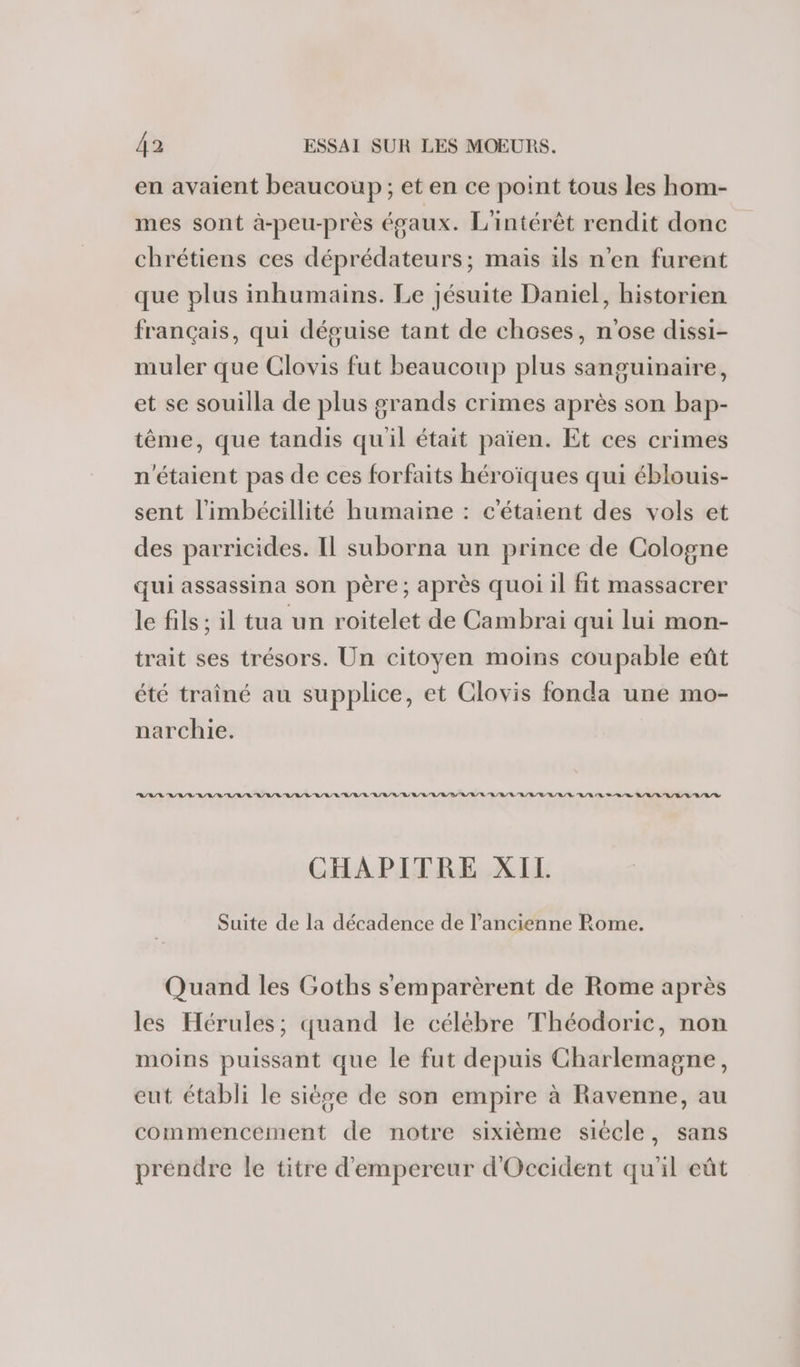 en avaient beaucoup; et en ce point tous les hom- mes sont à-peu-près égaux. L'intérêt rendit donc chrétiens ces déprédateurs; mais ils n’en furent que plus inhumains. Le jésuite Daniel, historien français, qui déguise tant de choses, n'ose dissi- muler que Clovis fut beaucoup plus sanguinaire, et se souilla de plus grands crimes après son bap- tême, que tandis quil était païen. Et ces crimes n'étaient pas de ces forfaits héroïques qui éblouis- sent l’imbécillité humaine : c'étaient des vols et des parricides. Il suborna un prince de Cologne qui assassina son père; après quoi il fit massacrer le fils ; il tua un roitelet de Cambrai qui lui mon- trait ses trésors. Un citoyen moins coupable eût été traîné au supplice, et Clovis fonda une mo- narchie. RASE LAVAL LVL R/L/ LL RL/L LL RL LL RL RER RL B/L/V RL/RR S BR R/R/LR/L/L'R/L/% CHAPITRE XIL Suite de la décadence de l’ancienne Rome. Quand les Goths s'emparèrent de Rome après les Hérules; quand le célèbre Théodoric, non moins puissant que le fut depuis Charlemagne, eut établi le siège de son empire à Ravenne, au commencement de notre sixième siécle, sans prendre le titre d'empereur d'Occident qu'il eût