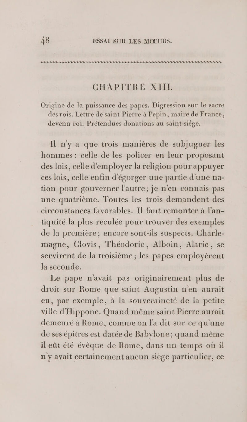 RAR RAR RS RL RL SR A/R ER RL A/R RE LR LR RE RL LRU A/R LR RL R/R/R CHAPITRE XIIL Origine de la puissance des papes. Digression sur le sacre des rois. Lettre de saint Pierre à Pepin, maire de France, devenu roi. Prétendues donations au saint-siège. Il ny a que trois manières de subjuguer les hommes: celle de les policer en leur proposant des lois, celle d'employer la religion pour appuyer ces lois, celle enfin d'égorger une partie d'une na- tion pour gouverner l’autre; je n'en connais pas une quatrième. Toutes les trois demandent des circonstances favorables. Il faut remonter à l'an- tiquité la plus reculée pour trouver des exemples de la première; encore sont-ils suspects. Charle- magne, Clovis, Théodoric, Alboin, Alaric, se servirent de la troisième ; les papes employèrent la seconde. Le pape navait pas originairement plus de droit sur Rome que saint Augustin n'en aurait eu, par exemple, à la souveraineté de la petite ville d'Hippone. Quand même saint Pierre aurait demeuré à Rome, comme on l'a dit sur ce qu'une de ses épîtres est datée de Babylone; quand même il eût été évêque de Rome, dans un temps où il n y avait certainement aucun siège particulier, ce