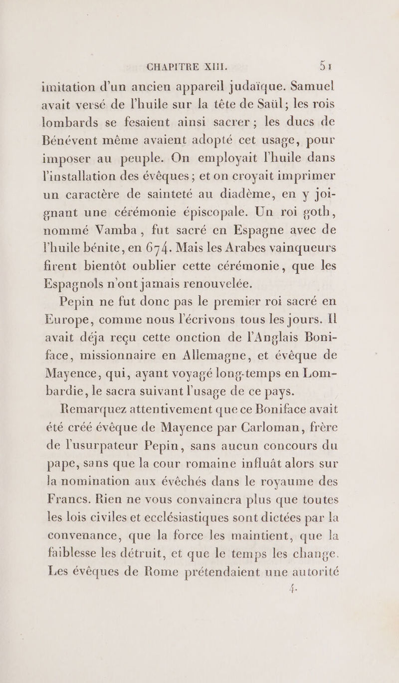 imitation d’un ancien appareil judaïque. Samuel avait versé de l'huile sur la tête de Saül; les rois lombards se fesaient ainsi sacrer ; les ducs de Bénévent même avaient adopté cet usage, pour imposer au peuple. On employait l'huile dans l'installation des évêques ; et on croyait imprimer un caractère de sainteté au diadème, en y Joi- gnant une Cérémonie épiscopale. Un roi goth, nommé Vamba, fut sacré en Espagne avec de l'huile bénite, en 674. Mais les Arabes vainqueurs firent bientôt oublier cette cérémonie, que les Espagnols n'ont jamais renouvelée. Pepin ne fut donc pas le premier roi sacré en Europe, comme nous l'écrivons tous les jours. Ïl avait déja reçu cette onction de l'Anglais Boni- face, missionnaire en Allemagne, et évêque de Mayence, qui, ayant voyagé long-temps en Lom- bardie, le sacra suivant l'usage de ce pays. Remarquez attentivement que ce Boniface avait été créé évêque de Mayence par Carloman, frère de l'usurpateur Pepin, sans aucun concours du pape, Sans que la cour romaine influât alors sur la nomination aux évêchés dans le royaume des Francs. Rien ne vous convaincra plus que toutes les lois civiles et ecclésiastiques sont dictées par la convenance, que la force les maintient, que la faiblesse les détruit, et que le temps les change. Les évêques de Rome prétendaient une autorité # &lt;